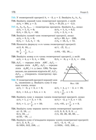 Розділ 3.176
715. У геометричній прогресії b1 –3, q 2. Знайдіть b4, b7, bn.
716. Знайдіть перший член геометричної прогресії, у якій:
а) b8 384, q 2; б) b5 31,25, q –2,5.
717. b1, b2, b3, b4,… — геометрична прогресія. Знайдіть b12, якщо:
а) b1 1, b2 6; в) b3 1, b4 0,5;
б) b1 25, b2 –50; г) b2 2, b4 4.
718. Знайдіть сьомий член геометричної прогресії, якщо:
а) b3 3, b4 6; в) b5 80, b6 –160;
б) b3 –1,5, b5 –6; г) b6 18, b4 72.
719. Напишіть формулу n-го члена геометричної прогресії:
а) 2, 6, 18,…; в) 1, 2, 2,…;
б)
1
,
4
1
,
2
− 1,…; г) 64, –32, 16,….
720. Знайдіть номер n-го члена геометричної прогресії, у якій:
а) b1 4, q 3, bn 324; б) b1 –8, q 2, bn –256.
721. A1C1 — середня лінія ABC , A2C2 —
середня лінія 1 1,A BC A3C3 — середня
лінія 2 2A BC і т. д. (мал. 126). Чи пра-
вильно, що довжини відрізків AC, A1C1,
A2C2, … утворюють геометричну про-
гресію?
722. У геометричній прогресії перший член
b1, знаменник q. Знайдіть суму її пер-
ших членів, якщо:
а) b1 –3, q 3, n 6; в) b1 4, q – 2, n 10;
б) b1 2,5, q 0,4, n 4; г) 1
5
,
27
b = n 6.
723. Знайдіть суму n перших членів геометричної прогресії, якщо:
а) b1 1, q 2, n 9; в) b1 –2, q 2, n 12;
б) b1 1,
1
,
2
q = n 10; г) b1 81,
1
,
3
q = n 8.
724. Знайдіть суму перших шести членів геометричної прогресії:
а) –2, 10, …; г) 3, 3, 3, 3, 3, 3, …;
б) 5, 10, …; ґ) 5, 10, 20, 40, 80, ….
в) 32, –16, …;
725. Знайдіть суму п’ятнадцяти перших членів геометричної прогресії:
а) 1, 2, 4, 8, …; в) 1, –2, 4, –8, …;
б) 1024, 512, 256, …; г) 1024, –512, 256, ….
Мал. 126
 