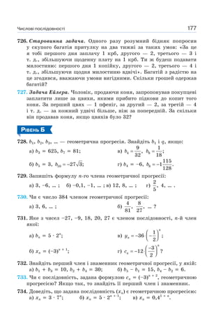 Числові послідовності 177
726. Старовинна задача. Одного разу розумний бідняк попросив
у скупого багатія притулку на два тижні за таких умов: «За це
я тобі першого дня заплачу 1 крб, другого — 2, третього — 3 і
т. д., збільшуючи щоденну плату на 1 крб. Ти ж будеш подавати
милостиню: першого дня 1 копійку, другого — 2, третього — 4 і
т. д., збільшуючи щодня милостиню вдвічі». Багатій з радістю на
це згодився, вважаючи умови вигідними. Скільки грошей одержав
багатій?
727. Задача Ейлера. Чоловік, продаючи коня, запропонував покупцеві
заплатити лише за цвяхи, якими прибито підкови до копит того
коня. За перший цвях — 1 пфеніг, за другий — 2, за третій — 4
і т. д. — за кожний удвічі більше, ніж за попередній. За скільки
він продавав коня, якщо цвяхів було 32?
РІВЕНЬ Б
728. b1, b2, b3, … — геометрична прогресія. Знайдіть b1 і q, якщо:
а) b3 625, b7 81; в) 4
9
,
32
b = 8
1
;
18
b =
б) b5 3, 10 27 3;b = − г) b4 –6, 8
115
1 .
128
b = −
729. Запишіть формулу n-го члена геометричної прогресії:
а) 3, –6, … ; б) –0,1, –1, … ; в) 12, 8, … ; г)
2
,
5
4, … .
730. Чи є число 384 членом геометричної прогресії:
а) 3, 6, … ; б)
4
,
81
8
,
27
… ?
731. Яке з чисел –27, –9, 18, 20, 27 є членом послідовності, n-й член
якої:
а) bn 5 · 2n
; в)
1
36 ;
2
n
ny
⎛ ⎞
= − ⋅ −⎜ ⎟⎝ ⎠
б) xn (–3)n 1
; г)
3
12 ?
2
n
nc
−⎛ ⎞
= − ⋅⎜ ⎟⎝ ⎠
732. Знайдіть перший член і знаменник геометричної прогресії, у якій:
а) b1 b3 10, b2 b4 30; б) b5 – b1 15, b4 – b2 6.
733. Чи є послідовність, задана формулою cn (–3)n 2
, геометричною
прогресією? Якщо так, то знайдіть її перший член і знаменник.
734. Доведіть, що задана послідовність (xn) є геометричною прогресією:
а) xn 3 · 7n
; б) xn 5 · 2n 1
; в) xn 0,41 n
.
 