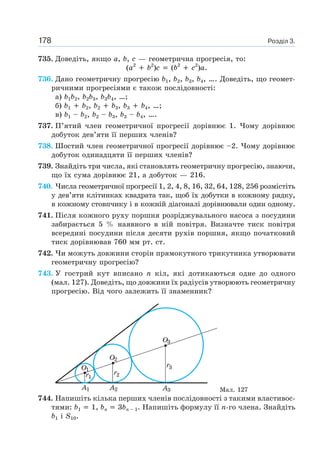 Розділ 3.178
735. Доведіть, якщо a, b, c — геометрична прогресія, то:
(a2
b2
)c (b2
c2
)a.
736. Дано геометричну прогресію b1, b2, b3, b4, …. Доведіть, що геомет-
ричними прогресіями є також послідовності:
а) b1b2, b2b3, b3b4, …;
б) b1 b2, b2 b3, b3 b4, …;
в) b1 – b2, b2 – b3, b3 – b4, ….
737. П’ятий член геометричної прогресії дорівнює 1. Чому дорівнює
добуток дев’яти її перших членів?
738. Шостий член геометричної прогресії дорівнює –2. Чому дорівнює
добуток одинадцяти її перших членів?
739. Знайдіть три числа, які становлять геометричну прогресію, знаючи,
що їх сума дорівнює 21, а добуток — 216.
740. Числа геометричної прогресії 1, 2, 4, 8, 16, 32, 64, 128, 256 розмістіть
у дев’яти клітинках квадрата так, щоб їх добутки в кожному рядку,
в кожному стовпчику і в кожній діагоналі дорівнювали один одному.
741. Після кожного руху поршня розріджувального насоса з посудини
забирається 5 % наявного в ній повітря. Визначте тиск повітря
всередині посудини після десяти рухів поршня, якщо початковий
тиск дорівнював 760 мм рт. ст.
742. Чи можуть довжини сторін прямокутного трикутника утворювати
геометричну прогресію?
743. У гострий кут вписано n кіл, які дотикаються одне до одного
(мал. 127). Доведіть, що довжини їх радіусів утворюють геометричну
прогресію. Від чого залежить її знаменник?
Мал. 127
744. Напишіть кілька перших членів послідовності з такими властивос-
тями: b1 1, bn 3bn – 1. Напишіть формулу її n-го члена. Знайдіть
b1 і S10.
 