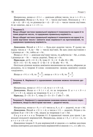 Розділ 1.18
Наприклад, якщо a b і c — довільне дійсне число, то a c b c.
Доведення. Якщо a b, то a – b — число від’ємне. Оскільки a – b
(a c) – (b c), то різниця (a c) – (b c) — число також від’ємне.
А це означає, що a c b c.
Теорема 3.
Якщо обидві частини правильної нерівності помножити на одне й те
саме додатне число, то одержимо правильну нерівність.
Якщо обидві частини правильної нерівності помножити на одне й те
саме від’ємне число і змінити знак нерівності на протилежний, то
одержимо правильну нерівність.
Доведення. Нехай a b і c — будь-яке додатне число. У цьому ви-
падку числа a – b, (a – b)c — числа від’ємні. За цих умов від’ємною є
і різниця ac – bc, тобто ac bc.
Якщо a b і c — довільне від’ємне число, то добуток (a – b)c, а отже,
і різниця ac – bc — числа додатні. Тому ac bc.
Приклади. а) 3 4 і 5 0, тому 3 · 5 4 · 5 або 15 20;
б) 3 4 і –2 0, тому 3 · (–2) 4 · (–2) або –6 –8.
Оскільки ділення можна замінити множенням на число, обернене до
дільника, то в теоремі 3 слово «помножити» можна замінити словом
«поділити».
Якщо a b і c 0, то ;
a b
c c
< якщо a b і c 0, то .
a b
c c
>
Теорема 4. Нерівності з однаковими знаками можна почленно до-
давати.
Наприклад, якщо a b і c d, то a c b d.
Доведення. Якщо a b і c d, то за теоремою 2: a c b c
i b c b d, звідси за теоремою 1: a c b d.
Приклад. 2 3 i 5 7, тому 2 5 3 7 або 7 10.
Теорема 5. Нерівності з однаковими знаками можна почленно пере-
множати, якщо їх ліві й праві частини — додатні числа.
Наприклад, якщо a b, c d і числа a, b, c, d — додатні, то ac bd.
Доведення. Нехай a b і c d, а числа c і b — додатні. Згідно з те-
оремою 3 ac bc і bc bd, звідси за теоремою 1 ac bd.
З а у в а ж е н н я. Теореми 4 і 5 правильні також для трьох і до-
вільної кількості нерівностей. Наприклад, якщо a b, c d і n m, то
a c n b d m.
Доведення теорем 1–5 для нерівностей зі знаком « » майже дослівно
можна повторити для аналогічних нерівностей зі знаком « », « » або « ».
 