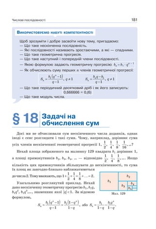 Числові послідовності 181
Щоб зрозуміти і добре засвоїти нову тему, пригадаємо:
— Що таке нескінченна послідовність.
— Які послідовності називають зростаючими, а які — спадними.
— Що таке геометрична прогресія.
— Що таке наступний і попередній члени послідовності.
— Якою формулою задають геометричну прогресію: bп b1 · qп – 1
— Як обчислюють суму перших n членів геометричної прогресії:
( )1 1
, 1
1
n
n
b q
S q
q
−
= ≠
−
1
, 1
1
n
n
b q b
S q
q
−
= ≠
−
— Що таке періодичний десятковий дріб і як його записують:
0,666666 = 0,(6)
— Що таке модуль числа.
ВИКОРИСТОВУЄМО НАБУТІ КОМПЕТЕНТНОСТІ
§18 Задачі на
обчислення сум
Досі ми не обчислювали сум нескінченного числа доданків, однак
іноді є сенс розглядати і такі суми. Чому, наприклад, дорівнює сума
усіх членів нескінченної геометричної прогресії 1,
1
,
2
1
,
4
1
,
8
1
,
16
…?
Нехай площа зображеного на малюнку 129 квадрата b1 дорівнює 1,
а площі прямокутників b2, b3, b4, … — відповідно
1
,
2
1
,
4
1
,
8
…. Якщо
кількість цих прямокутників збільшувати до нескінченності, то сума
їх площ як завгодно близько наближатиметься
дочисла2.Томувважають,що
1 1 1
1 2.
2 4 8
+ + + + …=
Узагальнимо розглянутий приклад. Нехай
дано нескінченну геометричну прогресію b1, b1q,
b1q2
, b1q3
,…, знаменник якої 1.q < За відомою
формулою,
( ) ( )1 11 1
,
1 1
n n
n
b q b q
S
q q
− −
= =
− −
або 1 1
.
1 1
n
n
b b q
S
q q
= −
− −
Мал. 129
 