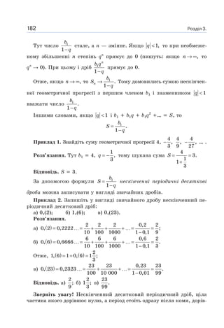 Розділ 3.182
Тут число 1
1
b
q−
стале, а n — змінне. Якщо 1,q < то при необмеже-
ному збільшенні n степінь qn
прямує до 0 (пишуть: якщо ,n → ∞ то
qn
0). При цьому і дріб 1
1
n
b q
q−
прямує до 0.
Отже, якщо ,n → ∞ то 1
.
1
n
b
S
q
→
−
Тому домовились сумою нескінчен-
ної геометричної прогресії з першим членом b1 і знаменником 1q <
вважати число 1
.
1
b
q−
Іншими словами, якщо 1q < і b1 b1q b1q2
… S, то
1
.
1
b
S
q
=
−
Приклад 1. Знайдіть суму геометричної прогресії 4,
4
,
3
−
4
,
9
4
,
27
− … .
Розв’язання. Тут b1 4,
1
,
3
q = − тому шукана сума
4
3.
1
1
3
S = =
+
Відповідь. S 3.
За допомогою формули 1
1
b
S
q
=
−
нескінченні періодичні десяткові
дроби можна записувати у вигляді звичайних дробів.
Приклад 2. Запишіть у вигляді звичайного дробу нескінченний пе-
ріодичний десятковий дріб:
а) 0,(2); б) 1,(6); в) 0,(23).
Розв’язання.
а) ( ) 2 2 2 0,2 2
0, 2 0,2222 ;
10 100 1000 1 0,1 9
= …= + + + …= =
−
б) ( ) 6 6 6 0,6 2
0, 6 0,6666 .
10 100 1000 1 0,1 3
= …= + + + …= =
−
Отже, ( ) ( ) 2
1, 6 1 0, 6 1 ;
3
= + =
в) ( ) 23 23 0,23 23
0, 23 0,2323 .
100 10 000 1 0,01 99
= …= + + …= =
−
Відповідь. а)
2
;
9
б)
2
1 ;
3
в)
23
.
99
Зверніть увагу! Нескінченний десятковий періодичний дріб, ціла
частина якого дорівнює нулю, а період стоїть одразу після коми, дорів-
 