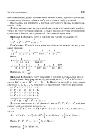Числові послідовності 183
нює звичайному дробу, чисельником якого є число, що стоїть у періоді,
а знаменник містить стільки дев’яток, скільки цифр у періоді.
Подумайте, як записати у вигляді звичайного дробу, наприклад,
число 1,5(6).
Досі ми знаходили суми членів найпростіших послідовностей: арифме-
тичної та геометричної прогресій. Нерідко виникає потреба обчислювати
суми членів інших послідовностей. Розглянемо приклади.
Приклад 3. Знайдіть суму S перших ста членів послідовності
1
,
1 2⋅
1
,
2 3⋅
1
,
3 4⋅
…,
( )
1
,
1n n+
….
Розв’язання. Кожний член даної послідовності можна подати у ви-
гляді різниці:
1 1
1 ,
1 2 2
= −
⋅
1 1 1
,
2 3 2 3
= −
⋅
…,
( )
1 1 1
,
1 1n n n n
= −
+ +
… .
Отже,
1 1 1 1
1 2 2 3 3 4 100 101
S = + + + …+ =
⋅ ⋅ ⋅ ⋅
1 1 1 1 1 1 1 1 100
1 1 .
2 2 3 3 4 100 101 101 101
= − + − + − + …+ − = − =
Відповідь.
100
.
101
S =
Приклад 4. Знайдіть суму квадратів n перших натуральних чисел.
Розв’язання. За формулою «куб двочлена», (a 1)3
a3
3a2
3a 1,
звідси 3a2
(a 1)3
– a3
– 3a – 1. Надаючи змінній a послідовно
значення 1, 2, 3, … , n, одержимо n правильних числових рівностей:
3 · 12
23
– 13
– 3 · 1 – 1,
3 · 22
33
– 23
– 3 · 2 – 1,
3 · 32
43
– 33
– 3 · 3 – 1,
3 · 42
53
– 43
– 3 · 4 – 1,
……………………………………….
3 · n2
(n 1)3
– n3
– 3 · n – 1.
Додавши почленно всі ці рівності (числа 23
, 33
, 43
,…, n3
взаємно
знищаться), одержимо тотожність:
3 · (12
22
32
… n2
) (n 1)3
– 3(1 2 3 … n) – n – 1,
звідси
( ) ( ) ( ) ( )32 2 2 2 3
3 1 2 3 1 1 1
2
n n n n n⋅ + + + …+ = + − ⋅ + − + = ( )( )1 2 1 .
2
n
n n⋅ + +
Отже, ( )( )2 2 2 2
1 2 3 1 2 1 .
6
n
n n n+ + + …+ = ⋅ + +
Відповідь. ( )( )1 2 1 .
6
n
n n⋅ + +
 
