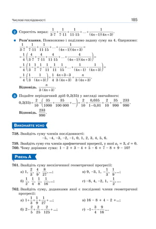 Числові послідовності 185
2 Спростіть вираз:
( )( )
1 1 1 1
.
3 7 7 11 11 15 4 1 4 3n n
+ + + …+
⋅ ⋅ ⋅ − +
Розв’язання. Помножимо і поділимо задану суму на 4. Одержимо:
( )( )
1 1 1 1
3 7 7 11 11 15 4 1 4 3n n
+ + + …+ =
⋅ ⋅ ⋅ − +
( )( )
1 4 4 4 4
4 3 7 7 11 11 15 4 1 4 3n n
⎛ ⎞
= ⋅ + + + …+ =⎜ ⎟⎝ ⎠⋅ ⋅ ⋅ − +
( ) ( )
1 1 1 1 1 1 1 1 1
4 3 7 7 11 11 15 4 1 4 3n n
⎛ ⎞
= ⋅ − + − + − + …+ − =⎜ ⎟⎝ ⎠− +
( ) ( ) ( )
1 1 1 1 4 3 3
.
4 3 4 3 4 3 4 3 3 4 3
n n
n n n
+ −⎛ ⎞
= ⋅ − = ⋅ =⎜ ⎟⎝ ⎠+ ⋅ + ⋅ +
Відповідь.
( )
.
3 4 3
n
n⋅ +
3 Подайте періодичний дріб 0,2(35) у вигляді звичайного:
2 35 35 2 0,035 2 35 233
0,2(35) ... .
10 1000 100 000 10 1 0,01 10 990 990
⎛ ⎞
= + + + = + = + =⎜ ⎟⎝ ⎠ −
Відповідь.
233
.
990
ВИКОНАЙТЕ УСНО
758. Знайдіть суму членів послідовності:
–5, –4, –3, –2, –1, 0, 1, 2, 3, 4, 5, 6.
759. Знайдіть суму ста членів арифметичної прогресії, у якої a1 3, d 0.
760. Чому дорівнює сума: 1 – 2 3 – 4 5 – 6 7 – 8 9 – 10?
РІВЕНЬ А
761. Знайдіть суму нескінченної геометричної прогресії:
а) 1,
2
,
3
4
,
9
8
,
27
…; в) 9, –3, 1,
1
,
3
−
1
,
9
…;
б)
1
,
2
1
,
4
1
,
8
1
,
16
…; г) –8, 4, –2, 1,
1
,
2
− ….
762. Знайдіть суму, доданками якої є послідовні члени геометричної
прогресії:
а)
1 1 1
1
3 9 27
+ + + + …; в) 16 – 8 4 – 2 …;
б)
2 2 2
2
5 25 125
− + − + …; г)
3 9
1
4 16
− − − ….
 