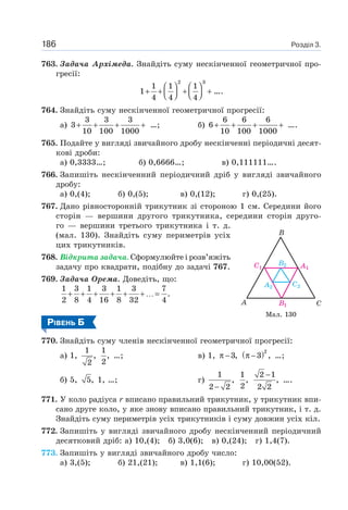 Розділ 3.186
763. Задача Архімеда. Знайдіть суму нескінченної геометричної про-
гресії:
2 3
1 1 1
1
4 4 4
⎛ ⎞ ⎛ ⎞
+ + + +⎜ ⎟ ⎜ ⎟⎝ ⎠ ⎝ ⎠
….
764. Знайдіть суму нескінченної геометричної прогресії:
а)
3 3 3
3
10 100 1000
+ + + + …; б)
6 6 6
6
10 100 1000
+ + + + ….
765. Подайте у вигляді звичайного дробу нескінченні періодичні десят-
кові дроби:
а) 0,3333…; б) 0,6666…; в) 0,111111….
766. Запишіть нескінченний періодичний дріб у вигляді звичайного
дробу:
а) 0,(4); б) 0,(5); в) 0,(12); г) 0,(25).
767. Дано рівносторонній трикутник зі стороною 1 см. Середини його
сторін — вершини другого трикутника, середини сторін друго-
го — вершини третього трикутника і т. д.
(мал. 130). Знайдіть суму периметрів усіх
цих трикутників.
768. Відкрита задача. Сформулюйте і розв’яжіть
задачу про квадрати, подібну до задачі 767.
769. Задача Орема. Доведіть, що:
1 3 1 3 1 3 7
.
2 8 4 16 8 32 4
+ + + + + + …=
РІВЕНЬ Б
770. Знайдіть суму членів нескінченної геометричної прогресії:
а) 1,
1
,
2
1
,
2
…; в) 1, 3,π − ( )2
3 ,π − …;
б) 5, 5, 1, …; г)
1
,
2 2−
1
,
2
2 1
,
2 2
−
….
771. У коло радіуса r вписано правильний трикутник, у трикутник впи-
сано друге коло, у яке знову вписано правильний трикутник, і т. д.
Знайдіть суму периметрів усіх трикутників і суму довжин усіх кіл.
772. Запишіть у вигляді звичайного дробу нескінченний періодичний
десятковий дріб: а) 10,(4); б) 3,0(6); в) 0,(24); г) 1,4(7).
773. Запишіть у вигляді звичайного дробу число:
а) 3,(5); б) 21,(21); в) 1,1(6); г) 10,00(52).
Мал. 130
 