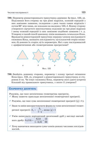 Числові послідовності 189
789. Периметр рівностороннього трикутника дорівнює 3a (мал. 133, а).
Поділивши його сторону на три рівні відрізки, кожний середній з
них замінимо ламаною, складеною з двох таких самих відрізків і
кутом 60 між ними, як показано на малюнку 133, б. Кожну сторону
утвореного зірчастого многокутника поділимо на три рівні відрізки
і знову кожний середній із них замінимо подібною ламаною і т. д.
Утворену в такий спосіб замкнену лінію називають сніжинкою Коха.
Вважаючи рівносторонній трикутник першим членом послідовності
сніжинок Коха, запишіть послідовність: а) кількостей сторін сніжи-
нок; б) довжин їх сторін; в) їх периметрів. Які з цих послідовностей
є арифметичними або геометричними прогресіями?
790. Знайдіть довжину сторони, периметр і площу третьої сніжинки
Коха (мал. 133, в), утвореної з рівностороннього трикутника зі сто-
роною 3 см. Чи існує сніжинка Коха, периметр якої удвічі (утричі)
більший від правильного трикутника, з якого її утворено?
СКАРБНИЧКА ДОСЯГНЕНЬ
Розумію, що таке нескінченна геометрична прогресія.
Можу навести приклади нескінченної геометричної прогресії.
Розумію, що таке сума нескінченної геометричної прогресії ( 1q < ).
Знаю та вмію використовувати формулу суми нескінченної геомет-
ричної прогресії: Sn
1
, якщо 1
1
b
q
q
<
−
Умію записувати періодичний десятковий дріб у вигляді звичай-
ного дробу: 0,(13)
0,13 13
1 0,01 99
=
−
Хочу навчитися знаходити суми членів деяких числових послідов-
ностей.
Мал. 133
а б в г
 