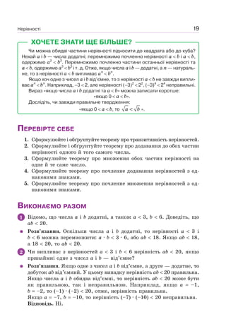 Нерівності 19
ХОЧЕТЕ ЗНАТИ ЩЕ БІЛЬШЕ?
Чи можна обидві частини нерівності підносити до квадрата або до куба?
Нехай a і b — числа додатні; перемножимо почленно нерівності a b і a b,
одержимо a2
b2
. Перемножимо почленно частини останньої нерівності та
a b, одержимо a3
b3
і т. д. Отже, якщо числа a і b — додатні, а n — натураль-
не, то з нерівності a b випливає an
bn
.
Якщо хоч одне з чисел a і b від’ємне, то з нерівності a b не завжди випли-
ває an
bn
. Наприклад, –3 2, але нерівності (–3)2
22
, (–3)4
24
неправильні.
Вираз «якщо числа a і b додатні та a b» можна записати коротше:
«якщо 0 a b».
Дослідіть, чи завжди правильне твердження:
«якщо 0 a b, то a b< ».
ПЕРЕВІРТЕ СЕБЕ
1. Сформулюйте і обґрунтуйте теорему про транзитивність нерівностей.
2. Сформулюйте і обґрунтуйте теорему про додавання до обох частин
нерівності одного й того самого числа.
3. Сформулюйте теорему про множення обох частин нерівності на
одне й те саме число.
4. Сформулюйте теорему про почленне додавання нерівностей з од-
наковими знаками.
5. Сформулюйте теорему про почленне множення нерівностей з од-
наковими знаками.
ВИКОНАЄМО РАЗОМ
1 Відомо, що числа a і b додатні, а також a 3, b 6. Доведіть, що
ab 20.
Розв’язання. Оскільки числа a і b додатні, то нерівності a 3 і
b 6 можна перемножити: a · b 3 · 6, або ab 18. Якщо ab 18,
а 18 20, то ab 20.
2 Чи випливає з нерівностей a 3 і b 6 нерівність ab 20, якщо
принаймні одне з чисел a і b — від’ємне?
Розв’язання. Якщо одне з чисел a і b від’ємне, а друге — додатне, то
добуток ab від’ємний. У цьому випадку нерівність ab 20 правильна.
Якщо числа a і b обидва від’ємні, то нерівність ab 20 може бути
як правильною, так і неправильною. Наприклад, якщо a –1,
b –2, то (–1) · (–2) 20, отже, нерівність правильна.
Якщо a –7, b –10, то нерівність (–7) · (–10) 20 неправильна.
Відповідь. Ні.
 