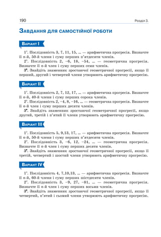 Розділ 3.190
ЗАВДАННЯ ДЛЯ САМОСТІЙНОЇ РОБОТИ
ВАРІАНТ І
1 . Послідовність 3, 7, 11, 15, … — арифметична прогресія. Визначте
її n-й, 50-й члени і суму перших п’ятдесяти членів.
2 . Послідовність 2, –6, 18, –54, … — геометрична прогресія.
Визначте її n-й член і суму перших семи членів.
3 . Знайдіть знаменник зростаючої геометричної прогресії, якщо її
перший, другий і четвертий члени утворюють арифметичну прогресію.
ВАРІАНТ ІI
1 . Послідовність 2, 7, 12, 17, … — арифметична прогресія. Визначте
її n-й, 40-й члени і суму перших сорока членів.
2 . Послідовність 2, –4, 8, –16, … — геометрична прогресія. Визначте
її n-й член і суму перших десяти членів.
3 . Знайдіть знаменник зростаючої геометричної прогресії, якщо
другий, третій і п’ятий її члени утворюють арифметичну прогресію.
ВАРІАНТ ІII
1 . Послідовність 5, 9,13, 17, … — арифметична прогресія. Визначте
її n-й, 50-й члени і суму перших п’ятдесяти членів.
2 . Послідовність 3, –6, 12, –24, … — геометрична прогресія.
Визначте її n-й член і суму перших десяти членів.
3 . Знайдіть знаменник зростаючої геометричної прогресії, якщо її
третій, четвертий і шостий члени утворюють арифметичну прогресію.
ВАРІАНТ ІV
1 . Послідовність 4, 7,10,13, … — арифметична прогресія. Визначте
її n-й, 60-й члени і суму перших шістдесяти членів.
2 . Послідовність 3, –9, 27, –81, … — геометрична прогресія.
Визначте її n-й член і суму перших восьми членів.
3 . Знайдіть знаменник зростаючої геометричної прогресії, якщо її
четвертий, п’ятий і сьомий члени утворюють арифметичну прогресію.
 