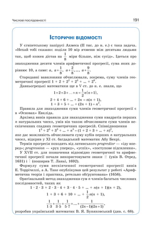 Числові послідовності 191
ІСТОРИЧНІ ВІДОМОСТІ
У єгипетському папірусі Ахмеса (II тис. до н. е.) є така задача.
«Нехай тобі сказано: поділи 10 мір ячменю між десятьма людьми
так, щоб кожен дістав на
1
8
міри більше, ніж сусід». Ідеться про
знаходження десяти членів арифметичної прогресії, сума яких до-
рівнює 10, а саме: a,
1
,
8
a+
2
,
8
a+ …, a+
9
.
8
Стародавні вавилоняни обчислювали, зокрема, суму членів гео-
метричної прогресії 1 + 2 + 22
+ 23
+ … + 29
.
Давньогрецькі математики ще в V ст. до н. е. знали, що
( )1
1 2 3 1 ,
2
n n n+ + + …+ = +
2 + 4 + 6 + … + 2n n(n + 1),
1 + 3 + 5 + … + (2n + 1) n2
.
Правила для знаходження суми членів геометричної прогресії є
в «Основах» Евкліда.
Архімед вивів правила для знаходження суми квадратів перших
n натуральних чисел, умів він також обчислювати суми членів не-
скінченних спадних геометричних прогресій. Співвідношення
13
+ 23
+ 33
+ … + n3
(1 + 2 + 3 + … + n)2
,
яке дає можливість обчислювати суму кубів перших n натуральних
чисел, відкрив у XI ст. багдадський математик Абу Бекрі.
Термін прогресія походить від латинського progredior — «іду впе-
ред»; progression — «рух уперед», «успіх», «поступове підсилення».
У ХVІІ ст. для позначення відповідно геометричної та арифме-
тичної прогресії почали використовувати знаки ⋅⋅
⋅⋅ (увів В. Отред,
1631) і
⋅
⋅ (поширив Т. Ланьї, 1692).
Формулу суми нескінченної геометричної прогресії вивів
Е. Торрічеллі, а А. Таке опублікував цей результат у роботі «Ариф-
метична теорія і практика, ретельно обґрунтована» (1656).
Оригінальний метод знаходження сум n членів багатьох числових
послідовностей, таких як
1 · 2 · 3 + 2 · 3 · 4 + 3 · 4 · 5 + … + n(n + 1)(n + 2),
1 + 3 + 6 + 10 + … +
1
2
n(n + 1),
1 1 1 1
... ,
1 3 3 5 5 7 (2 1)(2 1)n n
+ + + +
⋅ ⋅ ⋅ − +
розробив український математик В. Я. Буняковський (див. с. 68).
 