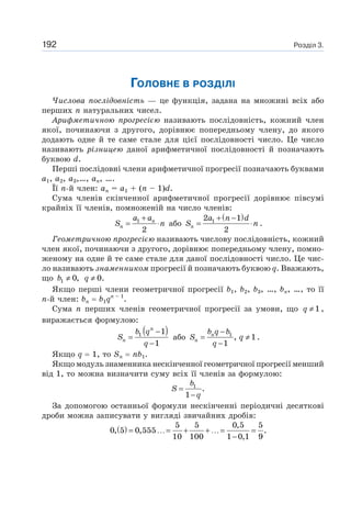 Розділ 3.192
ГОЛОВНЕ В РОЗДІЛІ
Числова послідовність — це функція, задана на множині всіх або
перших n натуральних чисел.
Арифметичною прогресією називають послідовність, кожний член
якої, починаючи з другого, дорівнює попередньому члену, до якого
додають одне й те саме стале для цієї послідовності число. Це число
називають різницею даної арифметичної послідовності й позначають
буквою d.
Перші послідовні члени арифметичної прогресії позначають буквами
a1, a2, a3,…, an, ….
Її n-й член: an = a1 + (n – 1)d.
Сума членів скінченної арифметичної прогресії дорівнює півсумі
крайніх її членів, помноженій на число членів:
1
2
n
n
a a
S n
+
= ⋅ або
( )12 1
2n
a n d
S n
+ −
= ⋅ .
Геометричною прогресією називають числову послідовність, кожний
член якої, починаючи з другого, дорівнює попередньому члену, помно-
женому на одне й те саме стале для даної послідовності число. Це чис-
ло називають знаменником прогресії й позначають буквою q. Вважають,
що 1 0,b ≠ 0.q ≠
Якщо перші члени геометричної прогресії b1, b2, b3, …, bn, …, то її
n-й член: bn b1qn – 1
.
Сума n перших членів геометричної прогресії за умови, що 1q ≠ ,
виражається формулою:
( )1 1
1
n
n
b q
S
q
−
=
−
або 1
, 1
1
n
n
b q b
S q
q
−
= ≠
−
.
Якщо q 1, то Sn nb1.
Якщо модуль знаменника нескінченної геометричної прогресії менший
від 1, то можна визначити суму всіх її членів за формулою:
1
.
1
b
S
q
=
−
За допомогою останньої формули нескінченні періодичні десяткові
дроби можна записувати у вигляді звичайних дробів:
( ) 5 5 0,5 5
0, 5 0,555 .
10 100 1 0,1 9
= …= + + …= =
−
 