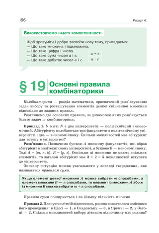 Розділ 4.196
Щоб зрозуміти і добре засвоїти нову тему, пригадаємо:
— Що таке множина і підмножина.
— Що таке цифра і число.
— Що таке сума чисел а і с.
— Що таке добуток чисел а і с.
а + с
а · с
ВИКОРИСТОВУЄМО НАБУТІ КОМПЕТЕНТНОСТІ
§19 Основні правила
комбінаторики
Комбінаторика — розділ математики, присвячений розв’язуванню
задач вибору та розташування елементів деякої скінченної множини
відповідно до заданих правил.
Розглянемо два основних правила, за допомогою яких розв’язується
багато задач із комбінаторики.
Приклад 1. У місті N є два університети — політехнічний і еконо-
мічний. Абітурієнту подобаються три факультети в політехнічному уні-
верситеті і два — в економічному. Скільки можливостей має абітурієнт
для вступу в університет?
Розв’язання. Позначимо буквою А множину факультетів, які обрав
абітурієнт в політехнічному університеті, а буквою В — в економічному.
Тоді А = {т, n, k}, В = {p, s}. Оскільки ці множини не мають спільних
елементів, то загалом абітурієнт має 3 + 2 = 5 можливостей вступати
до університету.
Описану ситуацію можна узагальнити у вигляді твердження, яке
називається правилом суми.
Якщо елемент деякої множини А можна вибрати m способами, а
елемент множини В — n способами, то елемент із множини А або ж
із множини В можна вибрати m + n способами.
Правило суми поширюється і на більшу кількість множин.
Приклад 2. Плануючи літній відпочинок, родина визначилася з місцями
його проведення: в Одесі — 1, в Скадовську — 3, в Яремчі — 2, у Зато-
ці — 2. Скільки можливостей вибору літнього відпочинку має родина?
 