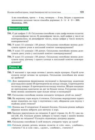Основи комбінаторики, теорії ймовірностей та статистики 199
5-ма способами, третя — 4-ма, четверта — 3-ма. Згідно з правилом
множення загальне число способів дорівнює: 5 · 5 · 4 · 3 = 300.
Відповідь. 300.
ВИКОНАЙТЕ УСНО
791. Є дві цифри: 1 і 9. Скількома способами з цих цифр можна скласти:
а) одноцифрове число; б) двоцифрове число, щоб цифри у числі не
повторювались; в) двоцифрове число, якщо цифри у числі можуть
повторюватися?
792. У класі 11 хлопців і 10 дівчат. Скількома способами можна деле-
гувати одного учня в шкільний комітет самоврядування?
793. У класі 11 хлопців і 10 дівчат. Скількома способами можна деле-
гувати двох учнів у шкільний комітет самоврядування?
794. У класі 11 хлопців і 10 дівчат. Скількома способами можна деле-
гувати одну дівчину і одного хлопця в шкільний комітет самовря-
дування?
РІВЕНЬ А
795. У магазині є три види печива і десять видів цукерок. Сергій хоче
купити сестрі печиво чи цукерки. Скількома способами він може
це зробити?
796. Для завершення формування експедиції в Антарктиду додатково
розглядалися заяви 10 претендентів на посаду лікаря, 5 претендентів
на посаду повара і 3 претенденти на посаду техніка. Жоден кандидат
не претендував одночасно на дві чи більше посад. Скількома спосо-
бами можна заповнити одне вільне місце в експедиції?
797. Скількома способами можна посадити чотирьох дітей на лавці?
798. На вершину гори ведуть 4 стежки. Скількома маршрутами турист
може піднятись на гору і спуститися з неї, обираючи для спуску і
підйому різні стежки?
799. Оленка має 2 спіднички і 3 вишиті блузки. Скільки різних наборів
вбрання можна вибрати для виступу в хорі.
800. Їдальня приготувала на сніданок 3 другі страви (А, В, С) і два на-
пої (М, K). Скільки різних наборів із таких страв і напоїв можна
вибрати на сніданок? Складіть відповідну діаграму-дерево.
801. Скількома способами 5 осіб можуть утворити чергу до каси?
802. Скільки різних речень можна скласти зі слів «ми», «любимо»,
«читати»? А зі слів «ми», «дуже», «любимо», «читати»?
 
