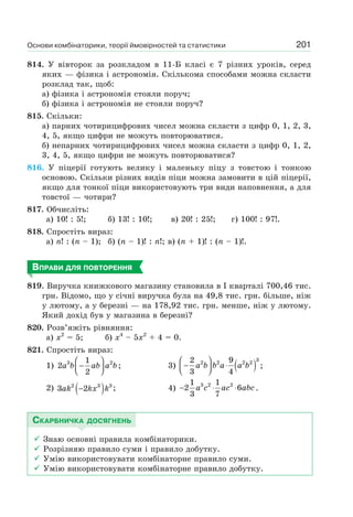 Основи комбінаторики, теорії ймовірностей та статистики 201
814. У вівторок за розкладом в 11-Б класі є 7 різних уроків, серед
яких — фізика і астрономія. Скількома способами можна скласти
розклад так, щоб:
а) фізика і астрономія стояли поруч;
б) фізика і астрономія не стояли поруч?
815. Скільки:
а) парних чотирицифрових чисел можна скласти з цифр 0, 1, 2, 3,
4, 5, якщо цифри не можуть повторюватися.
б) непарних чотирицифрових чисел можна скласти з цифр 0, 1, 2,
3, 4, 5, якщо цифри не можуть повторюватися?
816. У піцерії готують велику і маленьку піцу з товстою і тонкою
основою. Скільки різних видів піци можна замовити в цій піцерії,
якщо для тонкої піци використовують три види наповнення, а для
товстої — чотири?
817. Обчисліть:
а) 10! : 5!; б) 13! : 10!; в) 20! : 25!; г) 100! : 97!.
818. Спростіть вираз:
а) n! : (n – 1); б) (n – 1)! : n!; в) (n + 1)! : (n – 1)!.
ВПРАВИ ДЛЯ ПОВТОРЕННЯ
819. Виручка книжкового магазину становила в І кварталі 700,46 тис.
грн. Відомо, що у січні виручка була на 49,8 тис. грн. більше, ніж
у лютому, а у березні — на 178,92 тис. грн. менше, ніж у лютому.
Який дохід був у магазина в березні?
820. Розв’яжіть рівняння:
а) х2
= 5; б) x4
– 5х2
+ 4 = 0.
821. Спростіть вираз:
1) 3 21
2
2
a b ab a b
⎛ ⎞
−⎜ ⎟⎝ ⎠
; 3) ( )
3
2 2 2 22 9
3 4
a b b a a b
⎛ ⎞
− ⋅⎜ ⎟⎝ ⎠
;
2) ( )2 3 3
3 2ak kx k− ; 4) 3 2 21 1
2 6
3 7
a c ac abc− ⋅ ⋅ .
СКАРБНИЧКА ДОСЯГНЕНЬ
Знаю основні правила комбінаторики.
Розрізняю правило суми і правило добутку.
Умію використовувати комбінаторне правило суми.
Умію використовувати комбінаторне правило добутку.
 