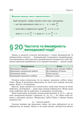 Розділ 4.202
Щоб зрозуміти і добре засвоїти нову тему, пригадаємо:
— що таке відношення чисел m і n m : n або
m
n
— властивість правильного дробу
m
n
, , :m N n N∈ ∈
якщо m < n, то
m
n
< 1, якщо m = n, то
m
n
= 1.
ВИКОРИСТОВУЄМО НАБУТІ КОМПЕТЕНТНОСТІ
§20 Частота та ймовірність
випадкової події
Одним із розділів сучасної математики є теорія ймовірностей. Її
найважливіші поняття — ймовірнісний експеримент (випробування,
спостереження), подія (наслідок випробування) і ймовірність події. На-
ведемо приклади випробувань та їх окремих наслідків — деяких подій.
Випробування Подія
Підкидання монети Монета упала догори гербом
Написання контрольної роботи Ви отримали 12 балів
Очікування ранку Ранок настав
Підкидання грального кубика Випало 7 очок
Остання подія неможлива, бо на гранях грального кубика немає
сімки. Подія 3 достовірна (вірогідна), бо після ночі завжди наступає
ранок. Події 1 і 2 випадкові.
Взагалі, подія називається неможливою, якщо вона ніколи не може
відбутися, достовірною — якщо вона завжди відбувається. Якщо подія
може відбутися або не відбутися, її називають випадковою.
Події позначають великими латинськими буквами A, B, C,… або од-
нією латинською буквою з індексом: A1, A2, A3,…, An. Зміст події по-
дають у фігурних дужках. Наприклад, третю подію з таблиці можна
записати так:
A3 = {настав ранок}.
Сказати наперед про випадкову подію, що вона відбудеться чи не
відбудеться, не можна. Якщо ж ця подія масова, виконується багато
 