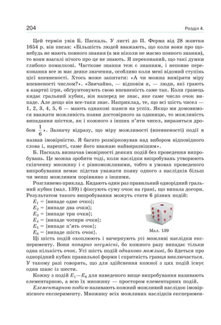 Розділ 4.204
Цей термін увів Б. Паскаль. У листі до П. Ферма від 28 жовтня
1654 р. він писав: «Більшість людей вважають, що коли вони про що-
небудь не мають повного знання (а ми ніколи не маємо повного знання),
то вони взагалі нічого про це не знають. Я переконаний, що такі думки
глибоко помилкові. Часткове знання теж є знанням, і неповне пере-
конання все ж має деяке значення, особливо коли мені відомий ступінь
цієї впевненості. Хтось може запитати: «А чи можна виміряти міру
впевненості числом?». «Звичайно, — відповім я, — люди, які грають
в азартні ігри, обґрунтовують свою впевненість саме так. Коли гравець
кидає гральний кубик, він наперед не знає, яке саме число очок ви-
паде. Але дещо він все-таки знає. Наприклад, те, що всі шість чисел —
1, 2, 3, 4, 5, 6 — мають однакові шанси на успіх. Якщо ми домовимо-
ся вважати можливість появи достовірного за одиницю, то можливість
випадання шістки, як і кожного з інших п’яти чисел, виразиться дро-
бом
1
6
». Зазначу відразу, що міру можливості (впевненості) події я
назвав імовірністю. Я багато розмірковував над вибором відповідного
слова і, нарешті, саме його вважаю найвиразнішим».
Б. Паскаль визначав імовірності деяких подій без проведення випро-
бувань. Це можна зробити тоді, коли наслідки випробувань утворюють
скінченну множину і є рівноможливими, тобто в умовах проведеного
випробування немає підстав уважати появу одного з наслідків більш
чи менш можливим порівняно з іншими.
Розглянемо приклад. Кидають один раз правильний однорідний граль-
ний кубик (мал. 139) і фіксують суму очок на грані, що випала догори.
Результатом такого випробування можуть стати 6 різних подій:
E1 = {випаде одне очко};
E2 = {випаде два очки};
E3 = {випаде три очки};
E4 = {випаде чотири очки};
E5 = {випаде п’ять очок};
E6 = {випаде шість очок}.
Ці шість подій охоплюють і вичерпують усі можливі наслідки екс-
перименту. Вони попарно несумісні, бо кожного разу випадає тільки
одна кількість очок. Усі шість подій однаково можливі, бо йдеться про
однорідний кубик правильної форми і спритність гравця виключається.
У такому разі говорять, що для здійснення кожної з цих подій існує
один шанс із шести.
Кожну з подій E1—E6 для наведеного вище випробування називають
елементарною, а всю їх множину — простором елементарних подій.
Елементарною подією називають кожний можливий наслідок імовір-
нісного експерименту. Множину всіх можливих наслідків експеримен-
Мал. 139
 