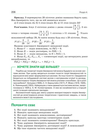 Розділ 4.206
Приклад. З перевернутих 28 кісточок доміно навмання беруть одну.
Яка ймовірність того, що на ній виявиться всього:
а) 2 очки (подія A); б) 4 очки (подія B); в) 11 очок (подія D)?
Розв’язання. Існує 2 кісточки доміно з двома очками
0 1
; ,
2 1
⎛ ⎞
⎜ ⎟⎝ ⎠
3 кіс-
точки з чотирма очками
0 1 2
; ; ,
4 3 2
⎛ ⎞
⎜ ⎟⎝ ⎠
1 кісточка з 11 очками
5
.
6
Усього
можливостей вибору 28, бо взяти можна будь-яку з 28 кісточок. Отже,
( ) 2 1
,
28 14
P A = = ( ) 3
,
28
P B = ( ) 1
.
28
P D =
Назвемо властивості ймовірності випадкової події.
1. Якщо C — подія неможлива, то P(C) = 0.
2. Якщо B — подія достовірна, то P(B) = 1.
3. Якщо X — подія випадкова, то 0 P(X) 1.
4 Якщо E1, E2, E3,…, En — елементарні події, що вичерпують деяке
випробування, то
P(E1) + P(E2) + P(E3) +… + P(En) = 1.
ХОЧЕТЕ ЗНАТИ ЩЕ БІЛЬШЕ?
Подібно до геометрії теорію ймовірностей можна будувати на основі сис-
теми аксіом. При цьому вводяться основні поняття теорії ймовірностей та
відношення між ними і формулюються аксіоми. Усі інші поняття і твердження
базуються на побудованій системі аксіом з нехтуванням інтуїції та досвіду.
Аксіоматизувати теорію ймовірностей можна різними способами. Це в різні
часи робили Г. Больман (1908), С. Н. Бернштейн (1917), Р. Мізес (1919, 1928),
А. Ломницький (1923). Найкращою з таких вважається система аксіом, запро-
понована в 1929 р. А. М. Колмогоровим. З нею ви ознайомитеся у старшій
школі та вищих навчальних закладах.
Аксіоматичний підхід дає змогу широко використовувати теорію ймовір-
ностей до розв’язування різних теоретичних і практичних завдань, а також
визначати межі її застосування.
ПЕРЕВІРТЕ СЕБЕ
1. Які події називають випадковими?
2. Наведіть приклади випадкових подій.
3. Які події називають неможливими, достовірними?
4. Наведіть приклад простору елементарних подій.
5. Які події називають елементарними? Наведіть приклади.
6. Чому дорівнює ймовірність випадкової події?
7. Чому дорівнює ймовірність достовірної події? А неможливої?
8. Що таке відносна частота випадкової події?
 
