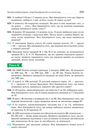 Основи комбінаторики, теорії ймовірностей та статистики 209
831. У торбині 5 білих і 7 чорних куль. Яка ймовірність того що, беручи
навмання, виймуть з неї: а) білу кулю; б) чорну кулю?
823. У мішечку 10 згорнутих папірців. На двох із них написано «ні», а
на решті — «так». Яка ймовірність того, що на взятому навмання
папірці виявиться слово «так»?
833. В ящику 10 червоних і 5 жовтих куль. З нього вийняли одну кулю
червоного кольору і відклали вбік. Після цього з ящика беруть ще
одну кулю навмання. Яка ймовірність того, що вона виявиться
жовтою?
834. У змаганнях беруть участь 25 учнів першої школи, 15 — другої
і 10 — третьої. Яка ймовірність того, що першим виступатиме учень
з першої школи?
835. Пасажир чекає трамвай № 1 або № 3 на зупинці, де зупиняються
трамваї № 1, 3, 4 і 9. Вважаючи, що всі трамваї підходять однако-
во часто, знайдіть імовірність того, що першим прийде до зупинки
трамвай, якого чекає пасажир.
РІВЕНЬ Б
836. На 1000 білетів лотереї припадає 1 виграш 1000 грн, 10 виграшів
по 200 грн, 50 — по 100 грн, 100 — по 50 грн. Решта білетів не-
виграшні. Знайдіть імовірність виграшу на один білет, не меншого
від 100 грн.
837. У партії зі 100 деталей 75 деталей першого сорту, 15 — другого,
8 — третього і 2 деталі браковані. Яка ймовірність того, що взята
навмання деталь виявиться першого або другого сорту?
838. Із 10 карток, пронумерованих числами від 1 до 10, виймають одну.
Яка ймовірність того, що її номер виявиться меншим за 7 і більшим
за 3?
839. В урні є 30 жетонів з номерами від 1 до 30. Яка ймовірність того, що
перший витягнутий з урни навмання жетон не міститиме цифри 6?
840. 3 15 карток, пронумерованих числами від 1 до 15, виймають
одну. Яка ймовірність того, що номер вийнятої картки виявиться:
а) кратним 3; б) кратним 4?
841. Зі 100 науковців установи англійською володіють 90, німецькою —
85, 80 осіб — обома цими мовами. Знайдіть імовірність того, що ви-
браний навмання науковець з цієї установи: а) володіє англійською
або німецькою; б) не знає ні англійської, ні німецької.
842. Підкидають два гральних кубики. Яка ймовірність появи хоча б
однієї шістки?
 