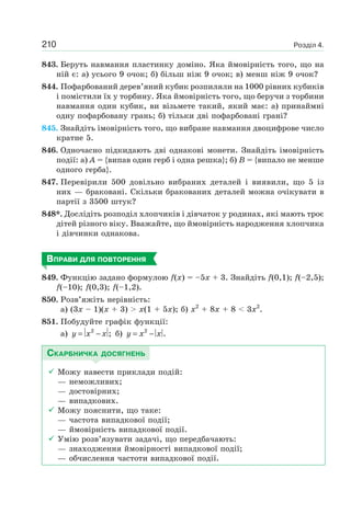 Розділ 4.210
843. Беруть навмання пластинку доміно. Яка ймовірність того, що на
ній є: а) усього 9 очок; б) більш ніж 9 очок; в) менш ніж 9 очок?
844. Пофарбований дерев’яний кубик розпиляли на 1000 рівних кубиків
і помістили їх у торбину. Яка ймовірність того, що беручи з торбини
навмання один кубик, ви візьмете такий, який має: а) принаймні
одну пофарбовану грань; б) тільки дві пофарбовані грані?
845. Знайдіть імовірність того, що вибране навмання двоцифрове число
кратне 5.
846. Одночасно підкидають дві однакові монети. Знайдіть імовірність
події: а) A = {випав один герб і одна решка}; б) B = {випало не менше
одного герба}.
847. Перевірили 500 довільно вибраних деталей і виявили, що 5 із
них — браковані. Скільки бракованих деталей можна очікувати в
партії з 3500 штук?
848*. Дослідіть розподіл хлопчиків і дівчаток у родинах, які мають троє
дітей різного віку. Вважайте, що ймовірність народження хлопчика
і дівчинки однакова.
ВПРАВИ ДЛЯ ПОВТОРЕННЯ
849. Функцію задано формулою f(x) = –5x + 3. Знайдіть f(0,1); f(–2,5);
f(–10); f(0,3); f(–1,2).
850. Розв’яжіть нерівність:
а) (3x – 1)(x + 3) > x(1 + 5x); б) x2
+ 8x + 8 < 3x2
.
851. Побудуйте графік функції:
а) 2
;y x x= − б) 2
.y x x= −
СКАРБНИЧКА ДОСЯГНЕНЬ
Можу навести приклади подій:
— неможливих;
— достовірних;
— випадкових.
Можу пояснити, що таке:
— частота випадкової події;
— ймовірність випадкової події.
Умію розв’язувати задачі, що передбачають:
— знаходження ймовірності випадкової події;
— обчислення частоти випадкової події.
 
