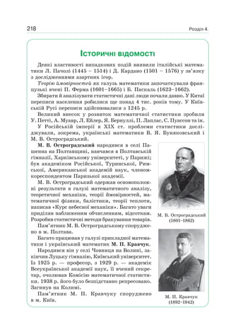 Розділ 4.218
ІСТОРИЧНІ ВІДОМОСТІ
Деякі властивості випадкових подій виявили італійські матема-
тики Л. Пачолі (1445 – 1514) і Д. Кардано (1501 – 1576) у зв’язку
з дослідженнями азартних ігор.
Теорію ймовірностей як галузь математики започаткували фран-
цузькі вчені П. Ферма (1601–1665) і Б. Паскаль (1623–1662).
Збирати й аналізувати статистичні дані люди почали давно. У Китаї
переписи населення робилися ще понад 4 тис. років тому. У Київ-
ській Русі переписи здійснювалися з 1245 р.
Великий внесок у розвиток математичної статистики зробили
У. Петті, А. Муавр, Л. Ейлер, Я. Бернуллі, П. Лаплас, С. Пуассон та ін.
У Російській імперії в XIX ст. проблеми статистики дослі-
джували, зокрема, українські математики В. Я. Буняковський і
М. В. Остроградський.
М. В. Остроградський народився в селі Па-
шенна на Полтавщині, навчався в Полтавській
гімназії, Харківському університеті, у Парижі;
був академіком Російської, Туринської, Рим-
ської, Американської академій наук, членом-
кореспондентом Паризької академії.
М. В. Остроградський одержав основополож-
ні результати в галузі математичного аналізу,
теоретичної механіки, теорії ймовірностей, ма-
тематичної фізики, балістики, теорії теплоти,
написав «Курс небесної механіки». Багато уваги
приділяв наближеним обчисленням, відсоткам.
Розробив статистичні методи бракування товарів.
Пам’ятник М. В. Остроградському спорудже-
но в м. Полтава.
Багато працював у галузі прикладної матема-
тики і український математик М. П. Кравчук.
Народився він у селі Човниця на Волині, за-
кінчив Луцьку гімназію, Київський університет.
Із 1925 р. — професор, з 1929 р. — академік
Всеукраїнської академії наук, її вчений секре-
тар, очолював Комісію математичної статисти-
ки. 1938 р. його було безпідставно репресовано.
Загинув на Колимі.
Пам’ятник М. П. Кравчуку споруджено
в м. Київ.
М. В. Остроградський
(1801–1862)
М. П. Кравчук
(1892–1942)
 