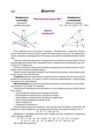 222
Нерівності
в алгебрі
Навчальний проект № 1
Нерівності
в геометрії
Нерівності
з двома змінними
Нерівність Барроу
PA PB PC PU PV PW+ + ≥ + +2( )
Цікаві
нерівності
Клас поділяється на три групи: «історики», «математики», «практики». Кожен
учень може взяти участь у роботі однієї або двох проектних груп. Учні формують
групи, працюють індивідуально чи в парах над однією із запропонованих нижче
тем.
Теми для проектної діяльності повідомляються наприкінці першої чверті. Учням
рекомендується самостійно ознайомитися з теоретичним матеріалом, що міс-
титься в § 7 підручника.
Результати роботи над проектом бажано оформити у вигляді групового порт-
фоліо з комп’ютерною презентацією.
Захист проектів доцільно провести на позакласному заході, запросивши учнів
інших класів, учителів і батьків.
Історики вивчають виникнення та використання нерівностей на різних етапах
розвитку математики. На захист готують коротке повідомлення і презентацію
з конкретними прикладами.
Математикам пропонується розширити відомості про нерівності, розглянув-
ши нерівності в алгебрі та геометрії.
Тематика для індивідуальних досліджень (чи досліджень у малих групах) може
бути такою:
— розв’язування нерівностей з двома змінними;
— розв’язування нерівностей, що містять модулі;
— розв’язування нерівностей, що містять параметри;
— різні методи доведення нерівностей;
— іменні нерівності;
— геометричні нерівності.
Розглянемо детальніше нерівність, яка стосується й алгебри, й геометрії. Це
нерівність трьох квадратів, яка правильна для будь-яких дійсних чисел a, b і c:
a2
b2
c2
≥ ab ac bc.
Доведемо її. Знайдемо різницю лівої і правої частини нерівності та виділимо
повні квадрати. Маємо:
a2
b2
c2
– ab – ac – bc 0,5((a – b)2
(a – c)2
(b – c)2
) ≥ 0, тобто
a2
b2
c2
– ab – ac – bc ≥ 0, або a2
b2
c2
≥ ab ac bc.
Що і треба було довести.
ДОДАТКИ
x
y
A
B
E
C
A
W
BU
P
С
V
 