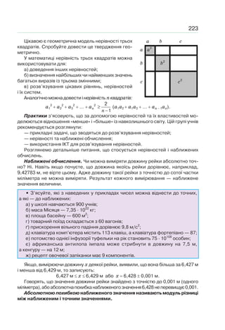 223
Цікавою є геометрична модель нерівності трьох
квадратів. Спробуйте довести це твердження гео-
метрично.
У математиці нерівність трьох квадратів можна
використовувати для:
а) доведення інших нерівностей;
б) визначення найбільших чи найменших значень
багатьох виразів із трьома змінними;
в) розв’язування цікавих рівнянь, нерівностей
і їх систем.
Аналогічно можна довести і нерівність пквадратів:
а1
2
а2
2
а3
2
… ап
2
n
≥
−
2
1
(a1а2 a1а3 … aп 1ап).
Практики з’ясовують, що за допомогою нерівностей та їх властивостей мо-
делюються відношення «менше» і «більше» із навколишнього світу. Цій групі учнів
рекомендується розглянути:
— прикладні задачі, що зводяться до розв’язування нерівностей;
— нерівності та наближені обчислення;
— використання ІКТ для розв’язування нерівностей.
Розглянемо детальніше питання, що стосується нерівностей і наближених
обчислень.
Наближені обчислення. Чи можна виміряти довжину рейки абсолютно точ-
но? Ні. Навіть якщо почуєте, що довжина якоїсь рейки дорівнює, наприклад,
9,42783 м, не вірте цьому. Адже довжину такої рейки з точністю до сотої частки
міліметра не можна виміряти. Результат кожного вимірювання — наближене
значення величини.
• З’ясуйте, які з наведених у прикладах чисел можна віднести до точних,
а які — до наближених:
а) у школі навчаються 900 учнів;
б) маса Місяця — 7,35 · 1022
кг;
в) площа басейну — 600 м2
;
г) товарний поїзд складається з 60 вагонів;
ґ) прискорення вільного падіння дорівнює 9,8 м/с2
;
д) клавіатура комп’ютера містить 113 клавіш, а клавіатура фортепіано — 87;
е) потомство однієї інфузорії туфельки на рік становить 75 · 10108
особин;
є) африканська антилопа імпала може стрибнути в довжину на 7,5 м,
а кенгуру — на 12 м;
ж) рецепт овочевої запіканки має 9 компонентів.
Якщо, вимірюючи довжину x деякої рейки, виявили, що вона більша за 6,427 м
і менша від 6,429 м, то записують:
6,427 м x 6,429 м або x 6,428 0,001 м.
Говорять, що значення довжини рейки знайдено з точністю до 0,001 м (одного
міліметра),абоабсолютнапохибканаближеногозначення6,428неперевищує0,001.
Абсолютною похибкою наближеного значення називають модуль різниці
між наближеним і точним значеннями.
a
a a2
b b2
c c2
b c
 