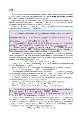 224
Якщо точне значення величини не відоме, то не відома й абсолютна похибка
її наближеного значення. У такому випадку вказують межу абсолютної похиб-
ки — число, яке не перевищує абсолютна похибка.
У розглянутому вище прикладі межа абсолютної похибки наближеного зна-
чення 6,428 дорівнює 0,001. Тут цифри 6, 4 і 2 точні, а 8 — сумнівна, від точної
цифри вона відрізняється не більш ніж на одиницю.
Якщо x 3,274 ± 0,002, тобто 3,272 x 3,276, то межа абсолютної похибки
наближеного значення 3,274 дорівнює 0,002.
• Перетворивши звичайний дріб
2
3
у десятковий, одержали 0,6667. Знайдіть
абсолютну похибку цього наближення. Знайдіть наближене значення числа
2
3
з точністю до тисячних і його абсолютну похибку.
• Гепард розвинув швидкість 34,5 м/c. Виразіть цю швидкість у кілометрах
за годину, округліть до цілих і знайдіть абсолютну похибку наближення.
• Швидкість світла у вакуумі (у метрах за секунду) — 299 792 458 ± 2, а швид-
кість звуку в повітрі — 331,6 ± 0,1 м/с. Назвіть наближене значення швидкості
світла і швидкості звуку та відповідні межі абсолютних похибок.
Наближені значення можна записувати і без меж похибок. При цьому домови-
лися записувати їх так, щоб усі цифри, крім останньої, були правильні, а останні
(сумнівні) відрізнялися від правильних не більш ніж на одиницю. Наприклад, якщо
пишуть x 6,428 м, то розуміють, що
6,427 x 6,429, або x 6,428 ± 0,001 м.
Якщо y 3,247 ± 0,002 кг, то писати y 3,247 кг не прийнято. Такий результат
бажано округлити: y 3,25 кг.
Уявіть, що виміряли (у сантиметрах) товщину h книжки і довжину l шибки:
h 1,6 — з точністю до 0,1, l 71,5 — з точністю до 0,1.
Межі абсолютних похибок обох значень однакові: 0,1. Але в одному випадку
ця похибка припадає на невелике число 1,6, а в іншому — на значно більше число
71,5. Щоб оцінити якість вимірювань, обчислюють відносні похибки.
Відносною похибкою наближеного значення називають відношення абсолют-
ної похибки до модуля наближеного значення.
Наприклад, відносні похибки наближень h і l дорівнюють відповідно:
0,1 : 1,6 0,0625 6,3 %; 0,1 : 71,5 0,0014 0,14 %.
Значення l визначено якісніше, з меншою відносною похибкою.
• Порівняйте точність вимірювань товщини d людської волосини і діаметра
D Сонця, якщо d 0,15 ± 0,005 мм, а D 1 392 000 ± 1000 км.
• Маса Землі дорівнює (5,98 ± 0,01) · 1027
г, а маса дитячого м’яча —
(2,5 ± 0,1) · 102
г. Яке вимірювання точніше?
Дії над наближеними значеннями можна виконувати з точним урахуванням
похибок і без точного врахування похибок. Точно враховувати похибки можна
на основі властивостей подвійних нерівностей. Нехай, наприклад, маса болта
в грамах x 325 ± 2, а маса гайки y 117 ± 1, тобто 323 x 327 і 116 y 118.
Додавши почленно ці подвійні нерівності, одержимо:
439 x y 445, або x y 442 ± 3.
 