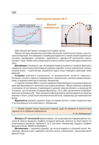 226
Навчальний проект № 2
Функції
навколо нас
Цей навчальний проект складається із двох частин.
Першу частину присвячено розгляду загальних теоретичних питань, що сто-
суються функцій. Учні обирають напрям дослідження і в такий спосіб поділяються
на групи: «дизайнери», «історики», «журналісти», «фахівці з ІТ-технологій», «мате-
матики» тощо. Кожен учень може взяти участь у роботі однієї або двох проектних
груп.
Дизайнери з’ясовують, де і як використовують елементи графіків функцій у
художньо-технічному проектуванні окремих виробів та їхніх комплексів у різних
галузях знань — в архітектурі, оздобленні одягу тощо. Наводять приклади таких
функцій.
Історики вивчають виникнення та використання поняття «функція».
На захист готують коротке повідомлення і презентацію з конкретними означен-
нями та відомостями про їх авторів. Наприклад.
У другій половині XIX ст. (після створення теорії множин) в означення функції,
крім ідеї відповідності, включено ще й ідею множини: «Якщо кожному елементу
х множини А поставлено у відповідність деякий певний елемент у множини В,
то кажуть, що на множині А задано функцію у f(х), або, що множина А відобра-
жається на множину В». Таке означення функції можна застосовувати не лише до
величин і чисел, а й до інших математичних об’єктів, наприклад, до геометричних
фігур.
Журналісти шукають художні твори чи окремі цитати, у яких згадується про
ті чи інші функції та їх властивості. Наприклад.
— Немає жодної галузі людського знання, куди не входили б поняття про
функції та їх графічне зображення.
К. Ф. Лебединцев
Фахівці з ІТ-технологій демонструють, як за допомогою інформаційних тех-
нологій можна будувати графіки складних функцій, вивчати їх властивості та
розв’язувати рівняння, нерівності та їх системи. Наприклад, будують графіки
функцій у Еxcel, GRAN чи GeoGebra.
Математики — вивчають функції, що не розглядають в основній школі. На-
приклад, функції цілої і дробової частини числа, показникові, тригонометричні
функції тощо.
Динаміка площ посіву
та урожайності кукурудзи на зерно
Роки
Площа посіву, тис. га
1993-1995 1996-1998до 1992
36,1
61,0
31,3 30,0 36,5
100,9
121,7
193,7
313,5
371,2
32,2 32,2
35,2
41,7
50,0 52,1
52,1
68,3350
300
250
200
150
100
50
0
70
60
50
40
30
20
10
0
1999-2001 2002-2004 2005-2007 2008-2010 2011-2013 2014
Урожайність, ц/га
 