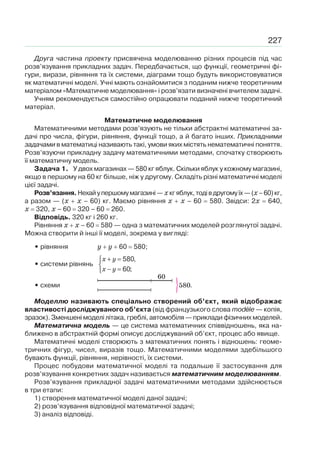 227
Друга частина проекту присвячена моделюванню різних процесів під час
розв’язування прикладних задач. Передбачається, що функції, геометричні фі-
гури, вирази, рівняння та їх системи, діаграми тощо будуть використовуватися
як математичні моделі. Учні мають ознайомитися з поданим нижче теоретичним
матеріалом «Математичне моделювання» і розв’язати визначені вчителем задачі.
Учням рекомендується самостійно опрацювати поданий нижче теоретичний
матеріал.
Математичне моделювання
Математичними методами розв’язують не тільки абстрактні математичні за-
дачі про числа, фігури, рівняння, функції тощо, а й багато інших. Прикладними
задачами в математиці називають такі, умови яких містять нематематичні поняття.
Розв’язуючи прикладну задачу математичними методами, спочатку створюють
її математичну модель.
Задача 1. У двох магазинах — 580 кг яблук. Скільки яблук у кожному магазині,
якщо в першому на 60 кг більше, ніж у другому. Складіть різні математичні моделі
цієї задачі.
Розв’язання.Нехайупершомумагазині—хкгяблук,тодівдругомуїх—(x–60)кг,
а разом — (x x – 60) кг. Маємо рівняння x x – 60 580. Звідси: 2x 640,
x 320, x – 60 320 – 60 260.
Відповідь. 320 кг і 260 кг.
Рівняння x x – 60 580 — одна з математичних моделей розглянутої задачі.
Можна створити й інші її моделі, зокрема у вигляді:
• рівняння y y 60 580;
• системи рівнянь
580,
60;
x y
x y
+ =⎧
⎨
− =⎩
• схеми .
Моделлю називають спеціально створений об’єкт, який відображає
властивості досліджуваного об’єкта (від французького слова mod le — копія,
зразок). Зменшені моделі літака, греблі, автомобіля — приклади фізичних моделей.
Математична модель — це система математичних співвідношень, яка на-
ближено в абстрактній формі описує досліджуваний об’єкт, процес або явище.
Математичні моделі створюють з математичних понять і відношень: геоме-
тричних фігур, чисел, виразів тощо. Математичними моделями здебільшого
бувають функції, рівняння, нерівності, їх системи.
Процес побудови математичної моделі та подальше її застосування для
розв’язування конкретних задач називається математичним моделюванням.
Розв’язування прикладної задачі математичними методами здійснюється
в три етапи:
1) створення математичної моделі даної задачі;
2) розв’язування відповідної математичної задачі;
3) аналіз відповіді.
 