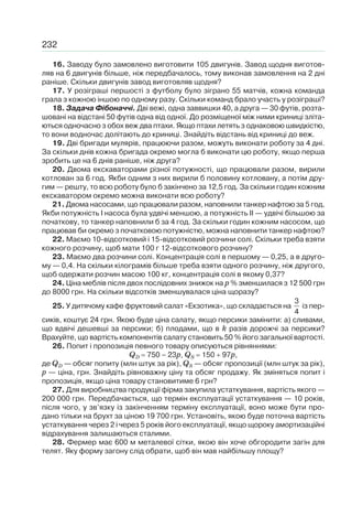 232
16. Заводу було замовлено виготовити 105 двигунів. Завод щодня виготов-
ляв на 6 двигунів більше, ніж передбачалось, тому виконав замовлення на 2 дні
раніше. Скільки двигунів завод виготовляв щодня?
17. У розіграші першості з футболу було зіграно 55 матчів, кожна команда
грала з кожною іншою по одному разу. Скільки команд брало участь у розіграші?
18. Задача Фібоначчі. Дві вежі, одна заввишки 40, а друга — 30 футів, розта-
шовані на відстані 50 футів одна від одної. До розміщеної між ними криниці зліта-
ються одночасно з обох веж два птахи. Якщо птахи летять з однаковою швидкістю,
то вони водночас долітають до криниці. Знайдіть відстань від криниці до веж.
19. Дві бригади мулярів, працюючи разом, можуть виконати роботу за 4 дні.
За скільки днів кожна бригада окремо могла б виконати цю роботу, якщо перша
зробить це на 6 днів раніше, ніж друга?
20. Двома екскаваторами різної потужності, що працювали разом, вирили
котлован за 6 год. Якби одним з них вирили б половину котловану, а потім дру-
гим — решту, то всю роботу було б закінчено за 12,5 год. За скільки годин кожним
екскаватором окремо можна виконати всю роботу?
21. Двома насосами, що працювали разом, наповнили танкер нафтою за 5 год.
Якби потужність І насоса була удвічі меншою, а потужність II — удвічі більшою за
початкову, то танкер наповнили б за 4 год. За скільки годин кожним насосом, що
працював би окремо з початковою потужністю, можна наповнити танкер нафтою?
22. Маємо 10-відсотковий і 15-відсотковий розчини солі. Скільки треба взяти
кожного розчину, щоб мати 100 г 12-відсоткового розчину?
23. Маємо два розчини солі. Концентрація солі в першому — 0,25, а в друго-
му — 0,4. На скільки кілограмів більше треба взяти одного розчину, ніж другого,
щоб одержати розчин масою 100 кг, концентрація солі в якому 0,37?
24. Ціна меблів після двох послідовних знижок на р % зменшилася з 12 500 грн
до 8000 грн. На скільки відсотків зменшувалася ціна щоразу?
25. У дитячому кафе фруктовий салат «Екзотика», що складається на
3
4
із пер-
сиків, коштує 24 грн. Якою буде ціна салату, якщо персики замінити: а) сливами,
що вдвічі дешевші за персики; б) плодами, що в k разів дорожчі за персики?
Врахуйте, що вартість компонентів салату становить 50 % його загальної вартості.
26. Попит і пропозиція певного товару описуються рівняннями:
QD 750 – 23p, QS 150 97p,
де QD — обсяг попиту (млн штук за рік), QS — обсяг пропозиції (млн штук за рік),
p — ціна, грн. Знайдіть рівноважну ціну та обсяг продажу. Як зміняться попит і
пропозиція, якщо ціна товару становитиме 6 грн?
27. Для виробництва продукції фірма закупила устаткування, вартість якого —
200 000 грн. Передбачається, що термін експлуатації устаткування — 10 років,
після чого, у зв’язку із закінченням терміну експлуатації, воно може бути про-
дано тільки на брухт за ціною 19 700 грн. Установіть, якою буде поточна вартість
устаткування через 2 і через 5 років його експлуатації, якщо щороку амортизаційні
відрахування залишаються сталими.
28. Фермер має 600 м металевої сітки, якою він хоче обгородити загін для
телят. Яку форму загону слід обрати, щоб він мав найбільшу площу?
 