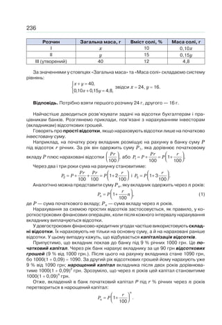 236
Розчин Загальна маса, г Вміст солі, % Маса солі, г
І x 10 0,10x
II y 15 0,15y
III (утворений) 40 12 4,8
За значеннями у стовпцях «Загальна маса» та «Маса солі» складаємо систему
рівнянь:
40,
0,10 0,15 4,8,
x y
x y
+ =⎧
⎨
+ =⎩
звідси x 24, y 16.
Відповідь. Потрібно взяти першого розчину 24 г, другого — 16 г.
Найчастіше доводиться розв’язувати задачі на відсотки бухгалтерам і пра-
цівникам банків. Розглянемо приклади, пов’язані з нарахуванням інвесторам
(вкладникам) відсоткових грошей.
Говорять про прості відсотки, якщо нараховують відсотки лише на початково
інвестовану суму.
Наприклад, на початку року вкладник розміщує на рахунку в банку суму P
під відсоток r річних. За рік він одержить суму P1, яка дорівнює початковому
вкладу P плюс нараховані відсотки ,
100
Pr⎛ ⎞
⎜ ⎟⎝ ⎠
або 1 1 .
100 100
Pr r
P P P
⎛ ⎞
= + = +⎜ ⎟⎝ ⎠
Через два і три роки сума на рахунку становитиме:
2 1 2
100 100 100
Pr Pr r
P P P
⎛ ⎞
= + + = +⎜ ⎟⎝ ⎠
і 3 1 3 .
100
r
P P
⎛ ⎞
= +⎜ ⎟⎝ ⎠
Аналогічно можна представити суму Pn, яку вкладник одержить через n років:
1 ,
100
n
r
P P n
⎛ ⎞
= +⎜ ⎟⎝ ⎠
(1)
де P — сума початкового вкладу; Pn — сума вкладу через n років.
Нарахування за схемою простих відсотків застосовується, як правило, у ко-
роткострокових фінансових операціях, коли після кожного інтервалу нарахування
вкладнику виплачуються відсотки.
У довгострокових фінансово-кредитних угодах частіше використовують склад-
ні відсотки. Їх нараховують не тільки на основну суму, а й на нараховані раніше
відсотки. У цьому випадку кажуть, що відбувається капіталізація відсотків.
Припустимо, що вкладник поклав до банку під 9 % річних 1000 грн. Це по-
чатковий капітал. Через рік банк нарахує вкладнику за це 90 грн відсоткових
грошей (9 % від 1000 грн.). Після цього на рахунку вкладника стане 1090 грн,
бо 1000(1 0,09) 1090. За другий рік відсоткових грошей йому нарахують уже
9 % від 1090 грн; нарощений капітал вкладника після двох років дорівнюва-
тиме 1000(1 0,09)2
грн. Зрозуміло, що через n років цей капітал становитиме
1000(1 0,09)n
грн.
Отже, вкладений в банк початковий капітал P під r % річних через n років
перетвориться в нарощений капітал:
1 .
100
n
n
r
P P
⎛ ⎞
= +⎜ ⎟⎝ ⎠
 