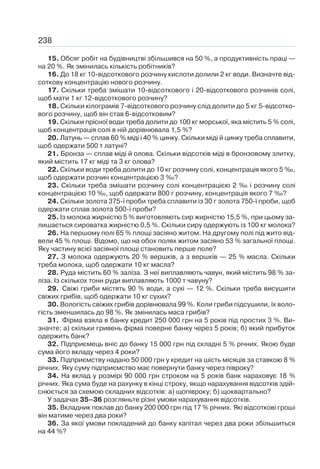238
15. Обсяг робіт на будівництві збільшився на 50 %, а продуктивність праці —
на 20 %. Як змінилась кількість робітників?
16. До 18 кг 10-відсоткового розчину кислоти долили 2 кг води. Визначте від-
соткову концентрацію нового розчину.
17. Скільки треба змішати 10-відсоткового і 20-відсоткового розчинів солі,
щоб мати 1 кг 12-відсоткового розчину?
18. Скільки кілограмів 7-відсоткового розчину слід долити до 5 кг 5-відсотко-
вого розчину, щоб він став 6-відсотковим?
19. Скільки прісної води треба долити до 100 кг морської, яка містить 5 % солі,
щоб концентрація солі в ній дорівнювала 1,5 %?
20. Латунь — сплав 60 % міді і 40 % цинку. Скільки міді й цинку треба сплавити,
щоб одержати 500 т латуні?
21. Бронза — сплав міді й олова. Скільки відсотків міді в бронзовому злитку,
який містить 17 кг міді та 3 кг олова?
22. Скільки води треба долити до 10 кг розчину солі, концентрація якого 5 ‰,
щоб одержати розчин концентрацією 3 ‰?
23. Скільки треба змішати розчину солі концентрацією 2 ‰ і розчину солі
концентрацією 10 ‰, щоб одержати 800 г розчину, концентрація якого 7 ‰?
24. Скільки золота 375-ї проби треба сплавити із 30 г золота 750-ї проби, щоб
одержати сплав золота 500-ї проби?
25. Із молока жирністю 5 % виготовляють сир жирністю 15,5 %, при цьому за-
лишається сироватка жирністю 0,5 %. Скільки сиру одержують із 100 кг молока?
26. На першому полі 65 % площі засіяно житом. На другому полі під жито від-
вели 45 % площі. Відомо, що на обох полях житом засіяно 53 % загальної площі.
Яку частину всієї засіяної площі становить перше поле?
27. З молока одержують 20 % вершків, а з вершків — 25 % масла. Скільки
треба молока, щоб одержати 10 кг масла?
28. Руда містить 60 % заліза. З неї виплавляють чавун, який містить 98 % за-
ліза. Із скількох тонн руди виплавляють 1000 т чавуну?
29. Свіжі гриби містять 90 % води, а сухі — 12 %. Скільки треба висушити
свіжих грибів, щоб одержати 10 кг сухих?
30. Вологість свіжих грибів дорівнювала 99 %. Коли гриби підсушили, їх воло-
гість зменшилась до 98 %. Як змінилась маса грибів?
31. Фірма взяла в банку кредит 250 000 грн на 5 років під простих 3 %. Ви-
значте: а) скільки гривень фірма поверне банку через 5 років; б) який прибуток
одержить банк?
32. Підприємець вніс до банку 15 000 грн під складні 5 % річних. Якою буде
сума його вкладу через 4 роки?
33. Підприємству надано 50 000 грн у кредит на шість місяців за ставкою 8 %
річних. Яку суму підприємство має повернути банку через півроку?
34. На вклад у розмірі 90 000 грн строком на 5 років банк нараховує 18 %
річних. Яка сума буде на рахунку в кінці строку, якщо нарахування відсотків здій-
снюється за схемою складних відсотків: а) щопівроку; б) щоквартально?
У задачах 35–36 розгляньте різні умови нарахування відсотків.
35. Вкладник поклав до банку 200 000 грн під 17 % річних. Які відсоткові гроші
він матиме через два роки?
36. За якої умови покладений до банку капітал через два роки збільшиться
на 44 %?
 