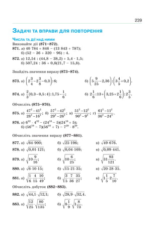 239
ЗАДАЧІ ТА ВПРАВИ ДЛЯ ПОВТОРЕННЯ
ЧИСЛА ТА ДІЇ НАД НИМИ
Виконайте дії (871–872).
871. а) 40 784 846 – (13 843 787);
б) (52 – 36 320 – 96) : 4.
872. а) 12,54 : (44,8 – 38,2) 5,4 · 1,5;
б) 507,24 : 36 0,8(21,7 – 15,8).
Знайдіть значення виразу (873–874).
873. а)
3 3
2 2 0,3 :6;
4 8
⎛ ⎞
− −⎜ ⎟⎝ ⎠
б)
9 4
5 2,36 : 3 0,2 .
25 5
⎛ ⎞ ⎛ ⎞
− +⎜ ⎟ ⎜ ⎟⎝ ⎠ ⎝ ⎠
874. а) ( )
2 1
0,3 0,5:4 :1,75 ;
3 6
− − б)
⎛ ⎞
+ +⎜ ⎟⎝ ⎠
1 1 3
2 :13 3,25 2 :2 .
6 6 5
Обчисліть (875–876).
875. а)
2 2
2 2
47 41
;
28 16
−
−
б)
2 2
2 2
57 42
;
29 26
−
−
в)
2 2
2 2
51 12
;
90 9
−
−
г)
2 2
2 2
61 11
.
36 24
−
−
876. а) 632
432
– (2416
– 5)(2416
5);
б) (5610
– 7)(5610
7) – 720
820
.
Обчисліть значення виразу (877–881).
877. а) 64 900;⋅ б) 25 196;⋅ в) 49 676.⋅
878. а) 0,01 121;⋅ б) 0,04 169;⋅ в) 0,09 441.⋅
879. а)
9
10 ;
16
б)
6
10 ;
25
в)
93
31 .
121
880. а) 6 10 15;⋅ ⋅ б) 15 21 35;⋅ ⋅ в) 20 28 35.⋅ ⋅
881. а)
1 4 10
;
6 15 49
⋅ ⋅ б)
3 7 35
;
5 36 27
⋅ ⋅ в)
1 7
1 2 .
5 10
⋅
Обчисліть добуток (882–883).
882. a) 44,1 12,1;⋅ б) 28,9 32,4.⋅
883. а)
12 80
;
25 135
⋅ б)
1 8
8 1 .
9 73
⋅
 