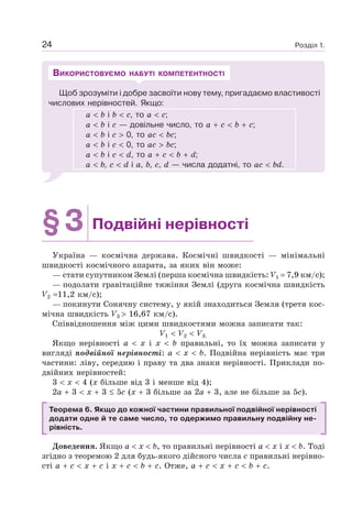 Розділ 1.24
Щоб зрозуміти і добре засвоїти нову тему, пригадаємо властивості
числових нерівностей. Якщо:
a b і b c, то a c;
a b і c — довільне число, то a c b c;
a b і c 0, то ac bc;
a b і c 0, то ac bc;
a b і c d, то a c b d;
a b, c d і a, b, c, d — числа додатні, то ac bd.
ВИКОРИСТОВУЄМО НАБУТІ КОМПЕТЕНТНОСТІ
§3 Подвійні нерівності
Україна — космічна держава. Космічні швидкості — мінімальні
швидкості космічного апарата, за яких він може:
— стати супутником Землі (перша космічна швидкість: V1 7,9 км/с);
— подолати гравітаційне тяжіння Землі (друга космічна швидкість
V2 11,2 км/с);
— покинути Сонячну систему, у якій знаходиться Земля (третя кос-
мічна швидкість V3 16,67 км/с).
Співвідношення між цими швидкостями можна записати так:
V1 V2 V3.
Якщо нерівності a x і x b правильні, то їх можна записати у
вигляді подвійної нерівності: a x b. Подвійна нерівність має три
частини: ліву, середню і праву та два знаки нерівності. Приклади по-
двійних нерівностей:
3 x 4 (x більше від 3 і менше від 4);
2a 3 x 3 5c (x 3 більше за 2a 3, але не більше за 5c).
Теорема 6. Якщо до кожної частини правильної подвійної нерівності
додати одне й те саме число, то одержимо правильну подвійну не-
рівність.
Доведення. Якщо a x b, то правильні нерівності a x і x b. Тоді
згідно з теоремою 2 для будь-якого дійсного числа c правильні нерівно-
сті a c x c і x c b c. Отже, a c x c b c.
 