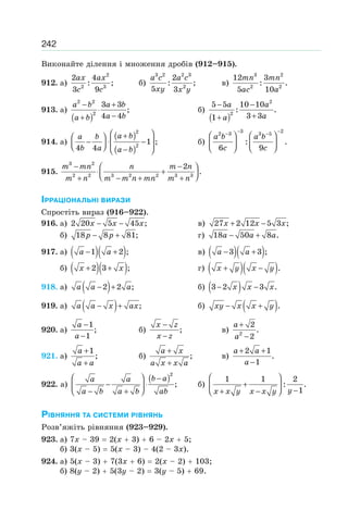 242
Виконайте ділення і множення дробів (912–915).
912. а)
2
2 3
2 4
: ;
3 9
ax ax
c c
б)
3 2 2 3
2
2
: ;
5 3
a c a c
xy x y
в)
3 2
2 2
12 3
: .
5 10
mn mn
ac a
913. а)
( )
2 2
2
3 3
;
4 4
− +
⋅
−+
a b a b
a ba b
б)
( )
2
2
5 5 10 10
: .
3 31
− −
++
a a
aa
914. а)
( )
( )
2
2
1 ;
4 4
⎛ ⎞+⎛ ⎞
− ⋅ −⎜ ⎟⎜ ⎟⎝ ⎠ −⎝ ⎠
a ba b
b a a b
б)
3 22 3 3 5
: .
6 9
− −− −
⎛ ⎞ ⎛ ⎞
⎜ ⎟ ⎜ ⎟⎝ ⎠ ⎝ ⎠
a b a b
c c
915.
3 2
2 2 3 2 2 3 3
2
.
− −⎛ ⎞
⋅ +⎜ ⎟⎝ ⎠+ − + +
m mn n m n
m n m m n mn m n
ІРРАЦІОНАЛЬНІ ВИРАЗИ
Спростіть вираз (916–922).
916. а) 2 20 5 45 ;− −x x x в) 27 2 12 5 3 ;x x x+ −
б) 18 8 81;p p− + г) 18 50 8 .a a a− +
917. а) ( )( )1 2 ;− +a a в) ( )( )3 3 ;a a− +
б) ( )( )2 3 ;x x+ + г) ( )( ).x y x y+ −
918. а) ( )2 2 ;− +a a a б) ( )3 2 3 .− −x x x
919. а) ( ) ;− +a a x ax б) ( ).− +xy x x y
920. а)
1
;
1
−
−
a
a
б) ;
−
−
x z
x z
в) 2
2
.
2
+
−
a
a
921. а)
1
;
+
+
a
a a
б) ;
+
+
a x
a x x a
в)
2 1
.
1
+ +
−
a a
a
922. а)
( )2
;
⎛ ⎞ −
− ⋅⎜ ⎟
− +⎝ ⎠
b aa a
a b a b ab
б)
1 1 2
: .
1
⎛ ⎞
+⎜ ⎟ −+ −⎝ ⎠ yx x y x x y
РІВНЯННЯ ТА СИСТЕМИ РІВНЯНЬ
Розв’яжіть рівняння (923–929).
923. а) 7х – 39 2(х 3) 6 – 2х 5;
б) 3(x – 5) 5(x – 3) – 4(2 – 3х).
924. а) 5(x – 3) 7(3x 6) 2(x – 2) 103;
б) 8(у – 2) 5(3y – 2) 3(у – 5) 69.
 