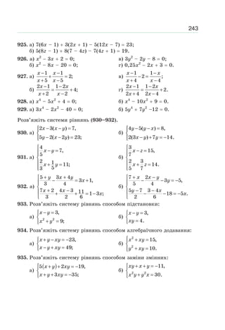 243
925. а) 7(6x – 1) 3(2x 1) – 5(12x – 7) 23;
б) 5(8z – 1) 8(7 – 4z) – 7(4z 1) 19.
926. а) х2
3х 2 0; в) 3у2
– 2у – 8 0;
б) х2
– 8х – 20 0; г) 0,25х2
2х 3 0.
927. а)
1 1
2;
5 5
− −
+ =
+ −
x x
x x
в)
1 1
2 ;
4 4
− −
− =
+ −
x x
x x
б)
2 1 1 2
4;
2 2
− −
= +
+ −
x x
x x
г)
2 1 1 2
2.
2 4 2 4
− −
= +
+ −
x x
x x
928. а) х4
– 5х2
4 0; б) х4
– 10х2
9 0.
929. а) 3х4
– 2х2
– 40 0; б) 5у4
7у2
–12 0.
Розв’яжіть системи рівнянь (930–932).
930. а)
2 3( ) 7,
5 2( 2 ) 23;
x x y
y x y
− − =⎧⎪
⎨
− − =⎪⎩
б)
4 5( ) 8,
2(3 ) 7 14.
y y x
x y y
− − =⎧⎪
⎨
− + = −⎪⎩
931. а)
4
7,
5
2 1 11;
53
x y
x y
⎧
− =⎪⎪
⎨
⎪ + =
⎪⎩
б)
3
15,
7
2 3
14.
5 7
x z
x z
⎧
− =⎪⎪
⎨
⎪ + =
⎪⎩
932. а)
5 3 4
3 1,
3 4
7 2 4 3 11 1 3 ;
3 2 6
y x y
x
x x
x
+ +⎧
− = +⎪
⎨
+ −⎪ + + = −
⎩
б)
7 2
3 5,
5 4
5 7 3 4
18 5 .
2 6
x x y
y
y x
x
+ −⎧
− − = −⎪
⎨
− −⎪ − − = −
⎩
933. Розв’яжіть систему рівнянь способом підстановки:
а) 2 2
3,
9;
x y
x y
− =⎧
⎨
+ =⎩
б)
3,
4.
x y
xy
− =⎧
⎨
=⎩
934. Розв’яжіть систему рівнянь способом алгебраїчного додавання:
а)
23,
49;
x y xy
x y xy
+ − = −⎧
⎨
− + =⎩
б)
2
2
15,
10.
x xy
y xy
⎧ + =⎪
⎨
+ =⎪⎩
935. Розв’яжіть систему рівнянь способом заміни змінних:
а)
( )5 2 19,
3 35;
x y xy
x y xy
⎧ + + = −
⎨
+ + = −⎩
б) 2 2
11,
30.
xy x y
x y y x
+ + = −⎧
⎨
+ =⎩
 