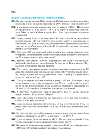 244
ЗАДАЧІ НА СКЛАДАННЯ РІВНЯНЬ І СИСТЕМ РІВНЯНЬ
936. На двох токах разом є 990 т пшениці. Скільки центнерів пшениці на
кожному з них, якщо на першому на 20 % більше, ніж на другому?
937. У магазин привезли крупи двох сортів, усього 1800 кг. Після того
як продали 60 % 1-го сорту і 70 % 2-го сорту, у магазині залиши-
лось 640 кг крупи. Скільки крупи 1-го і 2-го сорту окремо привезли
в магазин?
938. На вступному іспиті з математики 15 % абітурієнтів не розв’язали
жодної задачі, 144 абітурієнти розв’язали задачі з помилками, а
число тих, хто розв’язав усі задачі правильно, відноситься до числа
тих, хто не розв’язав жодної, як 5 : 3. Скільки абітурієнтів складали
іспит з математики?
939. Відстань 400 км швидкий поїзд проїхав на годину швидше, ніж
товарний. Яка швидкість кожного поїзда, якщо швидкість товарного
на 20 км/год менша, ніж швидкого?
940. Турист, проїхавши 1200 км, підрахував, що коли б він був у до-
розі на 6 днів більше, то проїжджав би щодня на 10 км менше. Яку
відстань проїжджав турист щодня?
941. Дві ткалі, працюючи разом, можуть виконати замовлення за 12
днів. За скільки днів виконала б цю саму роботу кожна ткаля окре-
мо, якщо відомо, що продуктивність однієї з них у 1,5 раза вища
від продуктивності другої?
942. Поїзд за певний час мав пройти відстань 250 км. Але через 2 год
після початку руху він затримався на 20 хв і, щоб прибути вчас-
но до місця призначення, йому довелося збільшити швидкість на
25 км/год. Якою була швидкість поїзда за розкладом?
943. У яблуках «Антонівка» цукор становить 10,7 % маси. Скільки
цукру містить 50 кг таких яблук?
944. Банк обслужив 45 клієнтів, що становить 15 % від усіх клієнтів.
Скільки клієнтів має банк?
945. Ціну на товар знизили спочатку на 10 %, а потім ще на 5 %, і в
результаті він став коштувати 34,2 грн. Якою була початкова ціна
товару?
946. На скільки відсотків збільшиться площа прямокутника, якщо його
довжину збільшити на 20 %, а ширину — на 10 %?
947. Ціну на товар було знижено на 20 %. На скільки відсотків її по-
трібно підвищити, щоб одержати попередню ціну?
948. Витрати на виготовлення виробу становлять 1250 грн, а його ціна —
1750 грн. Обчисліть націнку на товар у відсотках.
 