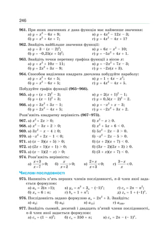 246
961. При яких значеннях x дана функція має найменше значення:
а) y x2
– 6x 9; в) y 4x2
– 12x – 3;
б) y x2
4x 7; г) y 4x2
– 4x 1?
962. Знайдіть найбільше значення функції:
а) y 3 – (x – 2)2
; в) y 6x – x2
– 10;
б) y –0,25(x 5)2
; г) y –5x2
4x 1.
963. Знайдіть точки перетину графіка функції з віссю x:
а) y x2
10x – 11; в) y –2x2
7x – 3;
б) y 2x2
3x – 9; г) y –2x(x 3).
964. Способом виділення квадрата двочлена побудуйте параболу:
а) y x2
4x 5; в) y 1 4x – x2
;
б) y x2
– 6x 5; г) y 4x2
– 4x 5.
Побудуйте графік функції (965–966).
965. а) y (x 2)2
– 3; в) y 2(x 1)2
– 1;
б) y (x – 1)2
3; г) y 0,5(x – 2)2
– 2.
966. а) y 3x2
3x – 1; в) y –x2
x – 3;
б) y 2x2
– 4x 5; г) y –2x2
3x 2.
Розв’яжіть квадратну нерівність (967–973).
967. а) x2
2x > 0; б) x2
– x 0.
968. а) x2
– 3x 2 > 0; б) x2
5x 6 < 0.
969. а) 3x2
– x – 4 0; б) 5x2
– 2x – 3 > 0.
970. а) –x2
2x – 1 < 0; б) –x2
– 2x – 5 > 0.
971. а) (x – 3)(x 5) > 0; б) (x 2)(x 7) < 0.
972. а) (2x 1)(x 1) > 0; б) (3x – 2)(2x 3) 0.
973. а) (x – 1)(2 – x) > 0; б) (3 x)(x 7) < 0.
974. Розв’яжіть нерівність:
а)
3
0;
7
x
x
+
>
−
б) 0;
2
x
x
>
+
в)
2
0;
3
x
x
+
<
+
г)
3
0.
x
x
−
<
ЧИСЛОВІ ПОСЛІДОВНОСТІ
975. Напишіть п’ять перших членів послідовності, n-й член якої зада-
ється формулою:
а) an 2(n 1); в) yn n3
3n – (–1)n
; ґ) cn 2n – n2
;
б) xn 6 : n; г) bn 1 n2
; д) zn 1 (–1)n
.
976. Послідовність задано формулою an 2n2
3. Знайдіть:
а) a3; б) a6; в) a15; г) a100.
977. Знайдіть сьомий, десятий і двадцять п’ятий члени послідовності,
n-й член якої задається формулою:
а) cn (1 – n)2
; б) cn 350 n; в) cn 2n – (– 1)n
.
 