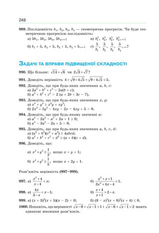248
989. Послідовність b1, b2, b3, b4 — геометрична прогресія. Чи буде гео-
метричною прогресією послідовність:
а) 5b1, 5b2, 5b3, 5b4,…; в) 5
1 ,b 5
2 ,b 5
3 ,b 5
4 ,b …;
б) b1 5, b2 5, b3 5, b4 5,…; г)
1
5
,
b 2
5
,
b 3
5
,
b 4
5
,
b
…?
ЗАДАЧІ ТА ВПРАВИ ПІДВИЩЕНОЇ СКЛАДНОСТІ
990. Що більше: 14 6+ чи 2 3 7?+
991. Доведіть нерівність 4 9 4 5 9 4 5 5.< + + − <
992. Доведіть, що при будь-яких значеннях a, b, c:
а) 2a2
b2
c2
> 2a(b c);
б) a2
b2
c2
> 2 (a 2b 3c – 7).
993. Доведіть, що при будь-яких значеннях x, y:
а) x4
y4
x3
y xy3
;
б) 2x2
5y2
– 4xy – 2x – 4xy 5 > 0.
994. Доведіть, що при будь-якому значенні a:
а) a4
– 2a3
– a2
2a 1 0;
б) a4
– 3a2
– 2a 5 > 0.
995. Доведіть, що при будь-яких значеннях a, b, c, d:
а) (a2
b2
)(c2
a2
) 4abcd;
б) a2
b2
c2
d2
(a b)(c d).
996. Доведіть, що:
а) 2 2 1
,
2
x y+ ≥ якщо x y 1;
б) 2 2 1
,
5
x y+ ≥ якщо x 2y 1.
Розв’яжіть нерівність (997–999).
997. а)
2
4
;
4
x
x
x
+
<
−
б)
2
2
1
1.
3 4 4
x x
x x
+ +
<
+ −
998. а)
4
1;
3
x
x
x
< −
−
б)
4
2 .
1
x
x
x
+
> −
+
999. а) (x 3)3
(x 5)(x – 2) < 0; б) (8 – x)5
(x 8)2
(x 4) 0.
1000. Покажіть, що нерівності 6 1 1x x− + − > і 6 1 2x x− + − > мають
однакові множини розв’язків.
 