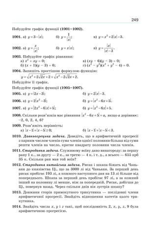 249
Побудуйте графік функції (1001–1002).
1001. а) 3 ;y x= − б)
1
;y
x
= в) 2
2 3.y x x= + −
1002. а) ;
x
y
x
= б) ;y x x= в) .
3
x
y
x
=
−
1003. Побудуйте графік рівняння:
а) x2
xy 0; в) (xy – 6)(y – 3) 0;
б) (x 1)(y – 3) 0; г) (x2
– y2
)(x2
y2
– 4) 0.
1004. Запишіть простішою формулою функцію:
2 2
2 2 2 2 2 2.y x x x x= + + + − +
Побудуйте її графік.
Побудуйте графік функції (1005–1007).
1005. а) 2 3 ;y x= − б) 2 3.y x= −
1006. а) 2
2 3 ;y x= − б) 2
6 5 .y x x= − +
1007. а) 2
2 6 5 ;y x x= − + б) 2
6 5.y x x= − +
1008. Скільки розв’язків має рівняння 2
6 5 ,x x a− + = якщо a дорівнює:
–2, 0, 2, 4, 6?
1009. Розв’яжіть нерівність:
а) 1 5 0;x x− + − ≥ б) 1 5 3.x x− + − <
1010. Давньогрецька задача. Доведіть, що в арифметичній прогресії
з парним числом членів сума членів однієї половини більша від суми
решти членів на число, кратне квадрату половини числа членів.
1011. Стародавня задача. Служивому воїну дано винагороду: за першу
рану 1 к., за другу — 2 к., за третю — 4 к. і т. д., а всього — 655 крб
35 к. Скільки ран мав той воїн?
1012. Стародавня китайська задача. Рисак і шкапа біжать від Чань-
аня до князівства Ці, що за 3000 лі від Чаньаня. За перший день
рисак пробігає 193 лі, а кожного наступного дня на 13 лі більше від
попереднього. Шкапа за перший день пробігає 97 лі, а за кожний
інший на половину лі менше, ніж за попередній. Рисак, добігши до
Ці, повернув назад. Через скільки днів він зустрів шкапу?
1013. Довжини сторін прямокутного трикутника — послідовні члени
арифметичної прогресії. Знайдіть відношення катетів цього три-
кутника.
1014. Знайдіть числа x, y і z такі, щоб послідовність 2, x, y, z, 9 була
арифметичною прогресією.
 