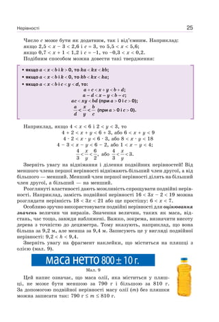 Нерівності 25
Число c може бути як додатним, так і від’ємним. Наприклад:
якщо 2,5 x – 3 2,6 і c 3, то 5,5 x 5,6;
якщо 0,7 x 1 1,2 і c –1, то –0,3 x 0,2.
Подібним способом можна довести такі твердження:
• якщо a x b і k 0, то ka kx kb;
• якщо a x b і k 0, то kb kx ka;
• якщо a x b i c y d, то:
a c x y b d;
a – d x – y b – c;
ac xy bd (при a 0 і c 0);
a x b
d y c
< << < (при a 0 і c 0).
Наприклад, якщо 4 x 6 і 2 y 3, то
4 2 x y 6 3, або 6 x y 9
4 · 2 x · y 6 · 3, або 8 x · y 18
4 – 3 x – y 6 – 2, або 1 x – y 4;
4 6
,
3 2
x
y
< < або
4
3.
3
x
y
< <
Зверніть увагу на віднімання і ділення подвійних нерівностей! Від
меншого члена першої нерівності віднімають більший член другої, а від
більшого — менший. Менший член першої нерівності ділять на більший
член другої, а більший — на менший.
Розглянуті властивості дають можливість спрощувати подвійні нерів-
ності. Наприклад, замість подвійної нерівності 16 3x – 2 19 можна
розглядати нерівність 18 3x 21 або ще простішу: 6 x 7.
Особливо зручно використовувати подвійні нерівності для оцінювання
значень величин чи виразів. Значення величин, таких як маса, від-
стань, час тощо, завжди наближені. Важко, зокрема, визначити висоту
дерева з точністю до дециметра. Тому вказують, наприклад, що вона
більша за 9,2 м, але менша за 9,4 м. Записують це у вигляді подвійної
нерівності: 9,2 h 9,4.
Зверніть увагу на фрагмент наклейки, що міститься на пляшці з
олією (мал. 9).
Мал. 9
Цей напис означає, що маса олії, яка міститься у пляш-
ці, не може бути меншою за 790 г і більшою за 810 г.
За допомогою подвійної нерівності масу олії (m) без пляшки
можна записати так: 790 г m 810 г.
масанетто800±10г.
 
