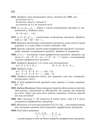 250
1015. Знайдіть суму натуральних чисел, менших від 1000, які:
а) діляться на 7;
б) взаємно прості з числом 7;
в) діляться на 3 і не діляться на 6.
1016. a1, a2, a3,…, an — перші n членів геометричної прогресії зі зна-
менником q. Знайдіть суму:
1 2 3 .n n n n
na a a a+ + + …+
1017. q, q2
, q3
, q4
,… — нескінченна геометрична прогресія. Знайдіть
суму q 2q2
3q3
4q4
….
1018. Знайдіть нескінченну геометричну прогресію, якщо сума її членів
дорівнює 4, а сума кубів її членів становить 192.
1019. Другий, перший і третій члени арифметичної прогресії є послідов-
ними членами геометричної прогресії. Знайдіть її знаменник.
1020. a, b, c — послідовні члени арифметичної прогресії. Доведіть, що
числа a2
ab b2
, a2
ac c2
, b2
bc c2
також є послідовними
членами арифметичної прогресії.
1021. Підберіть формулу n-го члена для послідовності:
а) 1, 2, 1, 2, 1, 2,…; б) –1, 2, –3, 4, –5,….
1022. Знайдіть суму:
а) 1 · 2 2 · 3 3 · 4 … n(n 1);
б) 1 · 2 2 · 5 3 · 8 … n{3n – 1).
1023. Знайдіть натуральне число, яке дорівнює сумі всіх попередніх
натуральних чисел.
1024. У якій арифметичній прогресії сума перших n членів дорівнює
2n2
n?
1025. Задача Ньютона. Один комерсант щорічно збільшував на третину
свій капітал, зменшений на 100 фунтів, які щороку він витрачав
на сім’ю. Через три роки його капітал подвоївся. Скільки грошей
він мав спочатку?
1026. Між числами 7 і 35 помістіть 6 таких чисел, щоб усі 8 чисел
утворювали арифметичну прогресію.
1027. Напишіть n-й член послідовності 3, 6, 11, 18,…, послідовні різниці
між сусідніми членами якої становлять арифметичну прогресію.
1028. Розв’яжіть рівняння
1 2 2 1
3,
x x
x x x x
− +
+ + …+ + =
у якому доданки лівої частини утворюють арифметичну прогресію.
 