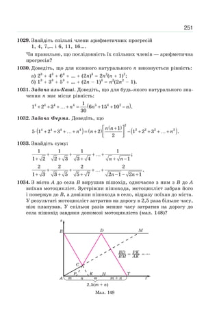 251
1029. Знайдіть спільні члени арифметичних прогресій
1, 4, 7,… і 6, 11, 16….
Чи правильно, що послідовність їх спільних членів — арифметична
прогресія?
1030. Доведіть, що для кожного натурального n виконується рівність:
а) 23
43
63
… (2n)3
2n2
(n 1)2
;
б) 13
33
53
… (2n – 1)3
n2
(2n2
– 1).
1031. Задача аль-Каші. Доведіть, що для будь-якого натурального зна-
чення n має місце рівність:
( )4 4 4 4 5 4 21
1 2 3 6 15 10 .
30
n n n+ + + …+ = + + −
1032. Задача Ферма. Доведіть, що
( ) ( )
( )
( )
2
4 4 4 4 2 2 2 21
5 1 2 3 2 1 2 3 .
2
n n
n n n
⎡ ⎤+
⋅ + + + …+ = + − + + + …+⎢ ⎥⎣ ⎦
1033. Знайдіть суму:
1 1 1 1
;
1 2 2 3 3 4 1n n
+ + + …+
+ + + + −
2 2 2 2
.
1 3 3 5 5 7 2 1 2 1n n
+ + + …+
+ + + − − +
1034. З міста A до села B вирушив пішохід, одночасно з ним з B до A
виїхав мотоцикліст. Зустрівши пішохода, мотоцикліст забрав його
і повернув до B, а довізши пішохода в село, відразу поїхав до міста.
У результаті мотоцикліст затратив на дорогу в 2,5 раза більше часу,
ніж планував. У скільки разів менше часу затратив на дорогу до
села пішохід завдяки допомозі мотоцикліста (мал. 148)?
Мал. 148
 