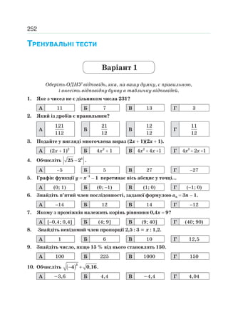 252
ТРЕНУВАЛЬНІ ТЕСТИ
Варіант 1
Оберіть ОДНУ відповідь, яка, на вашу думку, є правильною,
і внесіть відповідну букву в табличку відповідей.
1. Яке з чисел не є дільником числа 231?
А 11 Б 7 В 13 Г 3
2. Який із дробів є правильним?
А
121
112
Б
21
12
В
12
12
Г
11
12
3. Подайте у вигляді многочлена вираз (2х 1)(2х 1).
А (2х 1)2
Б 4х2
1 В 4х2
4х 1 Г 4х2
2х 1
4. Обчисліть − 5
25 2 .
А 5 Б 5 В 27 Г 27
5. Графік функції у х 1
1 перетинає вісь абсцис у точці...
А (0; 1) Б (0; 1) В (1; 0) Г ( 1; 0)
6. Знайдіть п’ятий член послідовності, заданої формулою аn 3n 1.
А 14 Б 12 В 14 Г 12
7. Якому з проміжків належить корінь рівняння 0,4х 9?
А [ 0,4; 0,4] Б (4; 9] В (9; 40] Г (40; 90)
8. Знайдіть невідомий член пропорції 2,5 : 3 х : 1,2.
А 1 Б 6 В 10 Г 12,5
9. Знайдіть число, якщо 15 % від нього становлять 150.
А 100 Б 225 В 1000 Г 150
10. Обчисліть ( ) , .− +
2
4 0 16
А 3,6 Б 4,4 В 4,4 Г 4,04
 