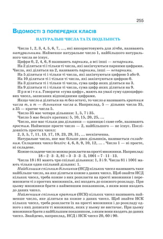 255
ВІДОМОСТІ З ПОПЕРЕДНІХ КЛАСІВ
НАТУРАЛЬНІ ЧИСЛА ТА ЇХ ПОДІЛЬНІСТЬ
Числа 1, 2, 3, 4, 5, 6, 7, ..., які використовують для лічби, називають
натуральними. Найменше натуральне число 1, найбільшого натураль-
ного числа не існує.
Цифри 0, 2, 4, 6, 8 називають парними, а всі інші — непарними.
На 2 діляться ті і тільки ті числа, які закінчуються парними цифрами.
Числа, які діляться на 2, називають парними, інші — непарними.
На 5 діляться ті і тільки ті числа, які закінчуються цифрою 5 або 0.
На 10 діляться ті і тільки ті числа, які закінчуються цифрою 0.
На 3 діляться ті і тільки ті числа, сума цифр яких ділиться на 3.
На 9 діляться ті і тільки ті числа, сума цифр яких ділиться на 9.
П р и м і т к а. Говорячи «сума цифр», мають на увазі суму одноцифро-
вих чисел, записаних відповідними цифрами.
Якщо число а ділиться на т без остачі, то число а називають кратним
числа т, а т — дільником числа а. Наприклад, 5 — дільник числа 35,
а 35 — кратне числа 5.
Число 35 має чотири дільники: 1, 5, 7 і 35.
Число 5 має безліч кратних: 5, 10, 15, 20, 25, ...
Число, яке має тільки два дільники — одиницю і саме себе, називають
простим. Найменше просте число — 2, найбільшого — не існує. Послі-
довність простих чисел:
2, 3, 5, 7, 11, 13, 17, 19, 23, 29, 31, ... нескінченна.
Натуральне число, яке має більше двох дільників, називається складе-
ним. Складених чисел безліч: 4, 6, 8, 9, 10, 12, ... . Число 1 — ні просте,
ні складене.
Кожнескладенечисломожнарозкластинапростімножники.Наприклад:
18 2 3 3, 81 3 3 3 3, 1001 7 11 13.
Числа 18 і 81 мають три спільні дільники: 1, 3 і 9. Числа 81 і 1001 ма-
ють тільки один спільний дільник: 1.
Найбільшим спільним дільником (НСД) кількох чисел називають таке
найбільше число, на яке ділиться кожне з даних чисел. Щоб знайти НСД
кількох чисел, треба кожне з них розкласти на прості множники і пере-
множити ті з простих множників, які входять до кожного розкладу. При
цьому множники брати з найменшим показником, з яким вони входять
до даних чисел.
Найменшим спільним кратним (НСК) кількох чисел називають най-
менше число, яке ділиться на кожне з даних чисел. Щоб знайти НСК
кількох чисел, треба розкласти їх на прості множники і до розкладу од-
ного з них дописати ті множники, яких у ньому не вистачає. При цьому
множники брати з найбільшим показником, з яким вони входять до даних
чисел. Знайдемо, наприклад, НСД і НСК чисел 20, 60 і 90.
 