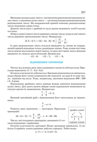 257
Множина натуральних чисел є частиною (підмножиною) множини ці-
лих чисел, а множина цілих чисел — частиною (підмножиною) множини
раціональних чисел. На координатній прямій кожному раціональному
числу відповідає єдина точка.
Додатні числа (цілі і дробові) та нуль разом називають невід’ємними
числами.
Модуль невід’ємного числа дорівнює самому числу; модуль від’ємного
числа дорівнює протилежному числу. Наприклад:
|3,7| 3,7; |–12| 12; |0| 0;
2
15
−
2
15
.
Із двох раціональних чисел меншим вважають те, якому на коорди-
натній прямій відповідає точка, розміщена лівіше. Тому кожне від’ємне
число менше від кожного невід’ємного. Із двох від’ємних чисел меншим
вважають те, модуль якого більший. Наприклад:
–12 < 0; –12 < 7; –12 < –9.
ВІДНОШЕННЯ І ПРОПОРЦІЇ
Частку від ділення двох чисел називають також їх відношенням. При-
клади відношень: 3 : 7; 0,5 : 0,3.
Основна властивість відношення. Значення відношення не зміниться,
якщо обидва його члени помножити або поділити на одне й те саме чис-
ло, відмінне від нуля. Тому, наприклад, значення відношень 300 : 200
і 3 : 2 рівні.
Відношення дробових чисел завжди можна замінити відношенням
цілих чисел. Для цього досить обидва члени відношення помножити на
спільне кратне їх знаменників. Наприклад:
1
2
:
1
3
3 : 2.
Кожний звичайний дріб є відношенням його чисельника до знамен-
ника:
a
b
a : b.
Рівність двох відношень — пропорція. Приклади
пропорцій:
45 : 15 21 : 7;
2
3
10
15
; х : 3 20 : 30.
Числа, які складають пропорцію, називають її чле-
нами (середніми і крайніми):
Основна властивість пропорції. Якщо пропорція правильна, то до-
буток її крайніх членів дорівнює добутку середніх. Тобто якщо
а : b с : d, то аd bс.
крайні члени
а : b с : d.
середні члени
 