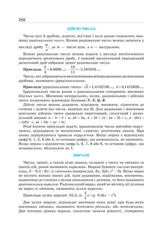 258
ДІЙСНІ ЧИСЛА
Числа цілі й дробові, додатні, від’ємні і нуль разом становлять мно-
жину раціональних чисел. Кожне раціональне число можна записати у
вигляді дробу
m
n
, де m — число ціле, а n — натуральне.
Кожне раціональне число можна подати у вигляді нескінченного
періодичного десяткового дробу. І кожний нескінченний періодичний
десятковий дріб зображає деяке раціональне число.
Приклади. =
2
0,6666
3
…; − = −
13
1,181818
11
….
Числа, які зображаються нескінченними неперіодичними десятковими
дробами, називають ірраціональними.
Приклади ірраціональних чисел: =2 1,4142136 …, π = 3,1415926….
Ірраціональні числа разом з раціональними утворюють множину
дійсних чисел. Множини натуральних, цілих, раціональних і дійсних
чисел позначають відповідно буквами N, Z, Q, R.
Дійсні числа можна додавати, віднімати, множити, підносити до
степеня і ділити (на числа, відмінні від 0). Для додавання і множення
довільних дійсних чисел правильні переставний, сполучний і розпо-
дільний закони: a b b a, ab ba, a (b c) (a b) c, a · (bc)
(ab) · c, (a b)c ac bc.
Розв’язуючи прикладні задачі, ірраціональні числа звичайно округ-
люють, відкидаючи їх нескінченні «хвости» десяткових знаків. При
цьому додержуються правила округлення. Якщо перша з відкинутих
цифр 0, 1, 2, 3 або 4, то останню цифру, що залишається, не змінюють.
Якщо перша з відкинутих цифр 5, 6, 7, 8 або 9, то останню цифру, що
залишається, збільшують на 1.
ВИРАЗИ
Числа, змінні, а також різні записи, складені з чисел чи змінних та
знаків дій, разом називають виразами. Вирази бувають числові (напри-
клад, 3 – 0,5 : 6) і зі змінними (наприклад, 3x, 2ab, c2
– 3). Якщо вираз
не містить ніяких інших дій, крім додавання, віднімання, множення,
піднесення до степеня з цілим показником і ділення, то його називають
раціональним виразом. Раціональний вираз, який не містить дії ділення
на вираз зі змінною, називають цілим виразом.
Приклади цілих виразів: 32,5; a; x y+
2
;
5
0,3(x – z2
).
Два цілих вирази, відповідні значення яких рівні при будь-яких
значеннях змінних, називають тотожно рівними, або тотожними.
Два тотожно рівних вирази, сполучені знаком рівності, утворюють
 
