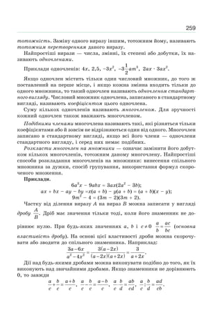 259
тотожність. Заміну одного виразу іншим, тотожним йому, називають
тотожним перетворенням даного виразу.
Найпростіші вирази — числа, змінні, їх степені або добутки, їх на-
зивають одночленами.
Приклади одночленів: 4x, 2,5, –3x2
, am− 31
3 ,
2
2ax · 3ax2
.
Якщо одночлен містить тільки один числовий множник, до того ж
поставлений на перше місце, і якщо кожна змінна входить тільки до
одного множника, то такий одночлен називають одночленом стандарт-
ного вигляду. Числовий множник одночлена, записаного в стандартному
вигляді, називають коефіцієнтом цього одночлена.
Суму кількох одночленів називають многочленом. Для зручності
кожний одночлен також вважають многочленом.
Подібними членами многочлена називають такі, які різняться тільки
коефіцієнтами або й зовсім не відрізняються один від одного. Многочлен
записано в стандартному вигляді, якщо всі його члени — одночлени
стандартного вигляду, і серед них немає подібних.
Розкласти многочлен на множники — означає замінити його добут-
ком кількох многочленів, тотожним даному многочлену. Найпростіші
способи розкладання многочленів на множники: винесення спільного
множника за дужки, спосіб групування, використання формул скоро-
ченого множення.
Приклади.
6a3
x – 9abx 3ax(2a2
– 3b);
ax bx – ay – by x(a b) – y(a b) (a b)(x – y);
9m2
– 4 (3m – 2)(3m 2).
Частку від ділення виразу A на вираз B можна записати у вигляді
дробу
A
B
. Дріб має значення тільки тоді, коли його знаменник не до-
рівнює нулю. При будь-яких значеннях a, b і c ≠ 0
a ac
b bc
= (основна
властивість дробу). На основі цієї властивості дроби можна скорочу-
вати або зводити до спільного знаменника. Наприклад:
( )
( )( )
a x a x
a x a x a xa x
− −
= =
− + +−2 2
3 6 3 2 3
.
2 2 24
Дії над будь-якими дробами можна виконувати подібно до того, як їх
виконують над звичайними дробами. Якщо знаменники не дорівнюють
0, то завжди
a b a b
c c c
+
+ = ,
a b a b
c c c
−
− = ,
a b ab
c d cd
⋅ = ,
a b ad
c d cb
=: .
 