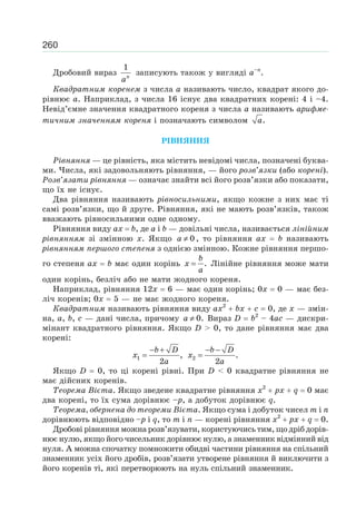 260
Дробовий вираз n
a
1
записують також у вигляді а–n
.
Квадратним коренем з числа a називають число, квадрат якого до-
рівнює a. Наприклад, з числа 16 існує два квадратних корені: 4 і –4.
Невід’ємне значення квадратного кореня з числа a називають арифме-
тичним значенням кореня і позначають символом a.
РІВНЯННЯ
Рівняння — це рівність, яка містить невідомі числа, позначені буква-
ми. Числа, які задовольняють рівняння, — його розв’язки (або корені).
Розв’язати рівняння — означає знайти всі його розв’язки або показати,
що їх не існує.
Два рівняння називають рівносильними, якщо кожне з них має ті
самі розв’язки, що й друге. Рівняння, які не мають розв’язків, також
вважають рівносильними одне одному.
Рівняння виду ax b, де a і b — довільні числа, називається лінійним
рівнянням зі змінною x. Якщо a ≠ 0 , то рівняння ax b називають
рівнянням першого степеня з однією змінною. Кожне рівняння першо-
го степеня ax b має один корінь
b
x
a
= . Лінійне рівняння може мати
один корінь, безліч або не мати жодного кореня.
Наприклад, рівняння 12x 6 — має один корінь; 0x 0 — має без-
ліч коренів; 0x 5 — не має жодного кореня.
Квадратним називають рівняння виду ax2
bx c 0, де x — змін-
на, a, b, c — дані числа, причому a ≠ 0. Вираз D b2
– 4ac — дискри-
мінант квадратного рівняння. Якщо D > 0, то дане рівняння має два
корені:
b D
x
a
− +
=1 ,
2
b D
x
a
− −
=2 .
2
Якщо D 0, то ці корені рівні. При D < 0 квадратне рівняння не
має дійсних коренів.
Теорема Вієта. Якщо зведене квадратне рівняння x2
px q 0 має
два корені, то їх сума дорівнює –p, а добуток дорівнює q.
Теорема, обернена до теореми Вієта. Якщо сума і добуток чисел m i n
дорівнюють відповідно –p і q, то m і n — корені рівняння x2
px q 0.
Дробові рівняння можна розв’язувати, користуючись тим, що дріб дорів-
нює нулю, якщо його чисельник дорівнює нулю, а знаменник відмінний від
нуля. А можна спочатку помножити обидві частини рівняння на спільний
знаменник усіх його дробів, розв’язати утворене рівняння й виключити з
його коренів ті, які перетворюють на нуль спільний знаменник.
 