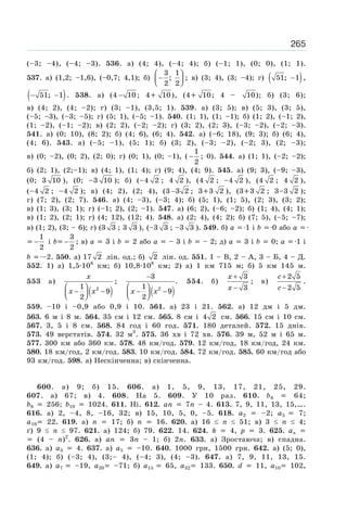 265
(–3; –4), (–4; –3). 536. а) (4; 4), (–4; 4); б) (–1; 1), (0; 0), (1; 1).
537. a) (1,2; –1,6), (–0,7; 4,1); б)
⎛ ⎞
−⎜ ⎟⎝ ⎠
3 1
;
2 2
; в) (3; 4), (3; –4); г) ( )−51; 1 ,
( )− −51; 1 . 538. a) (4 − 10 ; 4 10), (4 10; 4 – 10); б) (3; 6);
в) (4; 2), (4; –2); г) (3; –1), (3,5; 1). 539. а) (3; 5); в) (5; 3), (3; 5),
(–5; –3), (–3; –5); г) (5; 1), (–5; –1). 540. (1; 1), (1; –1); б) (1; 2), (–1; 2),
(1; –2), (–1; –2); в) (2; 2), (–2; –2); г) (3; 2), (2; 3), (–3; –2), (–2; –3).
541. а) (0; 10), (8; 2); б) (4; 6), (6; 4). 542. a) (–6; 18), (9; 3); б) (6; 4),
(4; 6). 543. а) (–5; –1), (5; 1); б) (3; 2), (–3; –2), (–2; 3), (2; –3);
в) (0; –2), (0; 2), (2; 0); г) (0; 1), (0; –1), ( −
1
2
; 0). 544. a) (1; 1), (–2; –2);
б) (2; 1), (2;–1); в) (4; 1), (1; 4); г) (9; 4), (4; 9). 545. a) (9; 3), (–9; –3),
(0; 3 10 ), (0; –3 10 ); б) (–4 2 ; 4 2 ), (4 2 ; –4 2 ), (4 2 ; 4 2 ),
(–4 2 ; –4 2 ); в) (4; 2), (2; 4), (3 −3 2 ; 3 3 2 ), (3 3 2 ; 3–3 2 );
г) (7; 2), (2; 7). 546. a) (4; –3), (–3; 4); б) (5; 1), (1; 5), (2; 3), (3; 2);
в) (1; 3), (3; 1); г) (–1; 2), (2; –1). 547. a) (6; 2), (–6; –2); б) (1; 4), (4; 1);
в) (1; 2), (2; 1); г) (4; 12), (12; 4). 548. a) (2; 4), (4; 2); б) (7; 5), (–5; –7);
в) (1; 2), (3; – 6); г) (3 3 ; 3 3 ), (–3 3 ; –3 3 ). 549. б) a 1 і b 0 або a
−
1
2
і b −
3
2
; в) a 3 і b 2 або a – 3 і b – 2; д) a 3 і b 0; a 1 і
b –2. 550. a) 17 2 лін. од.; б) 2 лін. од. 551. 1 – В, 2 – А, 3 – Б, 4 – Д.
552. 1) а) 1,5·106
км; б) 10,8·108
км; 2) а) 1 км 715 м; б) 5 км 145 м.
553 а)
( )
x
x x
⎛ ⎞
− −⎜ ⎟⎝ ⎠
21
9
2
;
( )2
3
.
1
9
2
x x
−
⎛ ⎞
− −⎜ ⎟⎝ ⎠
554. б)
x
x
+
−
3
3
; в)
c
c
+
−
2 5
2 5
.
559. –10 і –0,9 або 0,9 і 10. 561. а) 23 і 21. 562. а) 12 дм і 5 дм.
563. 6 м і 8 м. 564. 35 см і 12 см. 565. 8 см і 4 2 см. 566. 15 см і 10 см.
567. 3, 5 і 8 см. 568. 84 год і 60 год. 571. 180 деталей. 572. 15 днів.
573. 49 верстатів. 574. 32 м3
. 575. 36 хв і 72 хв. 576. 39 м, 52 м і 65 м.
577. 300 км або 360 км. 578. 48 км/год. 579. 12 км/год, 18 км/год, 24 км.
580. 18 км/год, 2 км/год. 583. 10 км/год. 584. 72 км/год. 585. 60 км/год або
93 км/год. 598. a) Нескінченна; в) скінченна.
600. a) 9; б) 15. 606. a) 1, 5, 9, 13, 17, 21, 25, 29.
607. a) 67; в) 4. 608. На 5. 609. У 10 раз. 610. b6 64;
b8 256; b10 1024. 611. Ні. 612. an 7n – 4. 613. 7, 9, 11, 13, 15,….
616. а) 2, –4, 8, –16, 32; в) 15, 10, 5, 0, –5. 618. a2 –2; a5 7;
a10 22. 619. а) n 17; б) n 16. 620. а) 16 n 51; в) 3 n 4;
ґ) 9 n 97. 621. а) 124; б) 79. 622. 14. 624. k 4, p 3. 625. an
(4 – n)2
. 626. а) an 3n – 1; б) 2п. 633. a) Зростаюча; в) спадна.
636. а) a3 4. 637. а) a5 –10. 640. 1000 грн, 1500 грн. 642. а) (5; 0),
(1; 4); б) (–3; 4), (3;– 4), (–4; 3), (4; –3). 647. а) 7, 9, 11, 13, 15.
649. а) a7 –19, a20 –71; б) a15 65, a32 133. 650. d 11, a10 102,
 