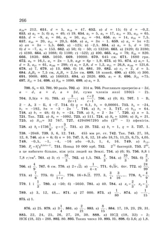 266
a20 212. 651. d 5, a10 47. 652. а) d 15; б) d –0,2.
653. а) a1 5; б) a1 40; г) 19. 654. a1 5, a5 17, a11 35, a21 65.
655. d –9, a1 86, a5 50, a21 –94. 656. a7 14, a20 7,5.
657. a40 20, a41 20,5. 658. а) aп 3п – 1. 659. а) aп 5п 2;
в) aп 3п – 5,5. 660. а) –125; в) –2,5. 884. а) a1 5, d 10;
б) d –7, a1 153. 662. а) 50; б) – 50; г) 13250. 663. а) 2420; б) 3180;
г) 4180. 664. а) 1088; б) 1100; г) –522; д) 400. 665. a20 79; S20 820.
666. 1830. 668. 5050. 669. 10000. 670. 645 см. 671. 1680 грн.
672. a9 16,1, aп 2n – 1,9, a3p 6p – 1,9. 673. в) 95. 674. а) a1 1,
d 3, a21 61, a100 298; г) a1 2,8, d 1,2, a21 26,8, a100 121,6.
678. а) 7. 679. а) 13. 680. б) 16. 681. 39. 682. а) c1 2, d 5.
684. A3B3 7,5 см, AпBп 2,5n см. 689. 18 коней. 690. а) 430; г) 300.
691. 9900. 693. а) 166833. 694. а) 2020. 695. a7 8. 696. S25 75.
697. S27 54. 698. а) S20 1090. 699. а) a5 3.
700. S9 63. 701. 90 разів. 702. а) 314 м. 703. Розгляньте прогресію a – 2d,
a – d, a d, a 2d, сума членів якої 180(5 – 2).
704. 3,5(a b). 705. а)
x +
3
;
2 1
в)
c
c
+
−
2
.
1
706. а) (0; 8). 707. 1 – В,
2 – А, 3 – Б, 4 –Г. 714. б) q 0,1, b5 0,00001. 715. b4 –24,
b7 –192, bn –3 · 2n – 1
. 716. а) b1 3. 717. г) b12 64.
718. а) b7 48; б) b7 –24. 719. а) bп 2 · 3n – 1
. 720. а) n 5.
721. Так. 722. а) S6 –1092. 723. а) 511. 724. а) S6 5208; в) S6 21.
725. а) S15 32 767. 727. 4294967295 або (232
– 1) пфенігів.
728. а) b =1
1
1736 ,
9
q = ±
3
.
5
731. а) 20. 732. а) b1 1, q 3. 737. 1.
738. –2048. 739. 3, 6, 12. 741. 455 мм рт. ст. 742. Так. 745. 27, 18,
12, 8. 746. а) n 6; б) n 10. 747. 3, 6, 12, 18 або 18,75, 11,25, 6,75, 4,05.
748. –0,5, –1, –4, –16 або –0,5, 1, 4, 16. 749. а) b12.
750.
( )n n n
nP b q −
= 0,5 1
1 . 751. Понад 10 000 крб. 752. 272
бактерій. 753. 265
,
а це набагато більше, ніж усіх людей на Землі. 754. а) (0; 9). 756. 8,8 і
7,8 г/см3
. 761. а) 3; г) −
16
.
3
762. а) 1,5. 763.
4
.
3
764. а)
10
.
3
765. б)
2
.
3
766. а)
4
.
9
767. 6 см. 770. а) +2 2; в)
− π
1
.
4
771. r6 3 , rπ4 . 772. в)
24
.
99
773. в)
7
.
6
775. б)
x+
1
.
1
776. +16 8 2. 777. 3,
3
,
4
3
,
16
…. 778. b =4
4
.
9
779. 1 і
1
.
3
780. а) –50; б) –5050. 781. а) 40. 784. а) x =1
2
,
3
x =2
1
.
3
789. а) 3, 12, 48…. 871. а) 27 000. 873. а)
1
80
. 874. а)
1
15
− .
875. а) 1.
876. а) 25. 879. а)
1
3
4
. 881. а)
2
21
. 883. а)
8
15
. 884. 17, 19, 23, 29, 31.
885. 22, 24, 25, 26, 27, 28, 30. 888. а) НСД (18, 32) 2;
НСК (18, 32) 288. 892. 80. 893. Таких чисел 10. 895. Ні. 898. б) 3,6; д) 1,8.
 